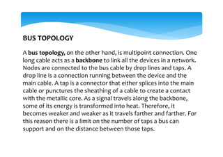 BUS TOPOLOGY
A bus topology, on the other hand, is multipoint connection. One
long cable acts as a backbone to link all the devices in a network.
Nodes are connected to the bus cable by drop lines and taps. A
drop line is a connection running between the device and the
main cable. A tap is a connector that either splices into the main
cable or punctures the sheathing of a cable to create a contact
with the metallic core. As a signal travels along the backbone,
some of its energy is transformed into heat. Therefore, it
becomes weaker and weaker as it travels farther and farther. For
this reason there is a limit on the number of taps a bus can
support and on the distance between those taps.
 