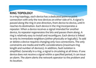 RING TOPOLOGY
In a ring topology, each device has a dedicated point-to-point
connection with only the two devices on either side of it. A signal is
passed along the ring in one direction, from device to device, until it
reaches its destination. Each device in the ring incorporates a
repeater. When a device receives a signal intended for another
device, its repeater regenerates the bits and passes them along. A
ring is relatively easy to install and reconfigure. Each device is linked
to only its immediate neighbors (either physically or logically). To add
or delete a device requires changing only two connections. The only
constraints are media and traffic considerations (maximum ring
length and number of devices). In addition, fault isolation is
simplified. Generally in a ring, a signal is circulating at all times. If one
device does not receive a signal within a specified period, it can issue
an alarm. The alarm alerts the network operator to the problem and
its location.
 
