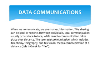 DATA COMMUNICATIONS
When we communicate, we are sharing information. This sharing
can be local or remote. Between individuals, local communication
usually occurs face to face, while remote communication takes
place over distance. The term telecommunication, which includes
telephony, telegraphy, and television, means communication at a
distance (tele is Greek for "far").
 