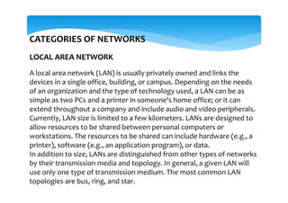 CATEGORIES OF NETWORKS
LOCAL AREA NETWORK
A local area network (LAN) is usually privately owned and links the
devices in a single office, building, or campus. Depending on the needs
of an organization and the type of technology used, a LAN can be as
simple as two PCs and a printer in someone's home office; or it can
extend throughout a company and include audio and video peripherals.
Currently, LAN size is limited to a few kilometers. LANs are designed to
allow resources to be shared between personal computers or
workstations. The resources to be shared can include hardware (e.g., a
printer), software (e.g., an application program), or data.
In addition to size, LANs are distinguished from other types of networks
by their transmission media and topology. In general, a given LAN will
use only one type of transmission medium. The most common LAN
topologies are bus, ring, and star.
 