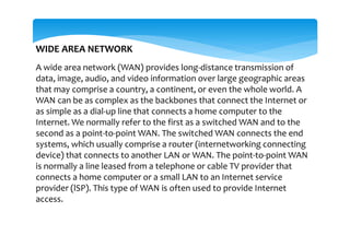 WIDE AREA NETWORK
A wide area network (WAN) provides long-distance transmission of
data, image, audio, and video information over large geographic areas
that may comprise a country, a continent, or even the whole world. A
WAN can be as complex as the backbones that connect the Internet or
as simple as a dial-up line that connects a home computer to the
Internet. We normally refer to the first as a switched WAN and to the
second as a point-to-point WAN. The switched WAN connects the end
systems, which usually comprise a router (internetworking connecting
device) that connects to another LAN or WAN. The point-to-point WAN
is normally a line leased from a telephone or cable TV provider that
connects a home computer or a small LAN to an Internet service
provider (lSP). This type of WAN is often used to provide Internet
access.
 