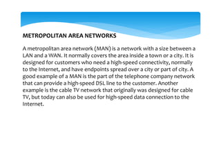 METROPOLITAN AREA NETWORKS
A metropolitan area network (MAN) is a network with a size between a
LAN and a WAN. It normally covers the area inside a town or a city. It is
designed for customers who need a high-speed connectivity, normally
to the Internet, and have endpoints spread over a city or part of city. A
good example of a MAN is the part of the telephone company network
that can provide a high-speed DSL line to the customer. Another
example is the cable TV network that originally was designed for cable
TV, but today can also be used for high-speed data connection to the
Internet.
 