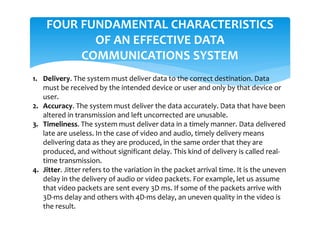 FOUR FUNDAMENTAL CHARACTERISTICS
OF AN EFFECTIVE DATA
COMMUNICATIONS SYSTEM
1. Delivery. The system must deliver data to the correct destination. Data
must be received by the intended device or user and only by that device or
user.
2. Accuracy. The system must deliver the data accurately. Data that have been
altered in transmission and left uncorrected are unusable.
3. Timeliness. The system must deliver data in a timely manner. Data delivered
late are useless. In the case of video and audio, timely delivery means
delivering data as they are produced, in the same order that they are
produced, and without significant delay. This kind of delivery is called real-
time transmission.
4. Jitter. Jitter refers to the variation in the packet arrival time. It is the uneven
delay in the delivery of audio or video packets. For example, let us assume
that video packets are sent every 3D ms. If some of the packets arrive with
3D-ms delay and others with 4D-ms delay, an uneven quality in the video is
the result.
 