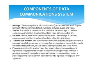 COMPONENTS OF DATA
COMMUNICATIONS SYSTEM
1. Message. The message is the information (data) to be communicated. Popular
forms of information include text, numbers, pictures, audio, and video.
2. Sender. The sender is the device that sends the data message. It can be a
computer, workstation, telephone handset, video camera, and so on.
3. Receiver. The receiver is the device that receives the message. It can be a
computer, workstation, telephone handset, television, and so on.
4. Transmission medium. The transmission medium is the physical path by which a
message travels from sender to receiver. Some examples of transmission media
include twisted-pair wire, coaxial cable, fiber-optic cable, and radio waves.
5. Protocol. A protocol is a set of rules that govern data communications. It
represents an agreement between the communicating devices. Without a
protocol, two devices may be connected but not communicating, just as a
person speaking French cannot be understood by a person who speaks only
Japanese.
 