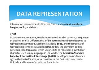 DATA REPRESENTATION
Information today comes in different forms such as text, numbers,
images, audio, and video.
Text
In data communications, text is represented as a bit pattern, a sequence
of bits (0’s or 1’s). Different sets of bit patterns have been designed to
represent text symbols. Each set is called a code, and the process of
representing symbols is called coding. Today, the prevalent coding
system is called Unicode, which uses 32 bits to represent a symbol or
character used in any language in the world. The American Standard
Code for Information Interchange (ASCII), developed some decades
ago in the United States, now constitutes the first 127 characters in
Unicode and is also referred to as Basic Latin.
 