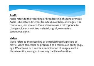 Audio
Audio refers to the recording or broadcasting of sound or music.
Audio is by nature different from text, numbers, or images. It is
continuous, not discrete. Even when we use a microphone to
change voice or music to an electric signal, we create a
continuous signal.
Video
Video refers to the recording or broadcasting of a picture or
movie. Video can either be produced as a continuous entity (e.g.,
by a TV camera), or it can be a combination of images, each a
discrete entity, arranged to convey the idea of motion.
 