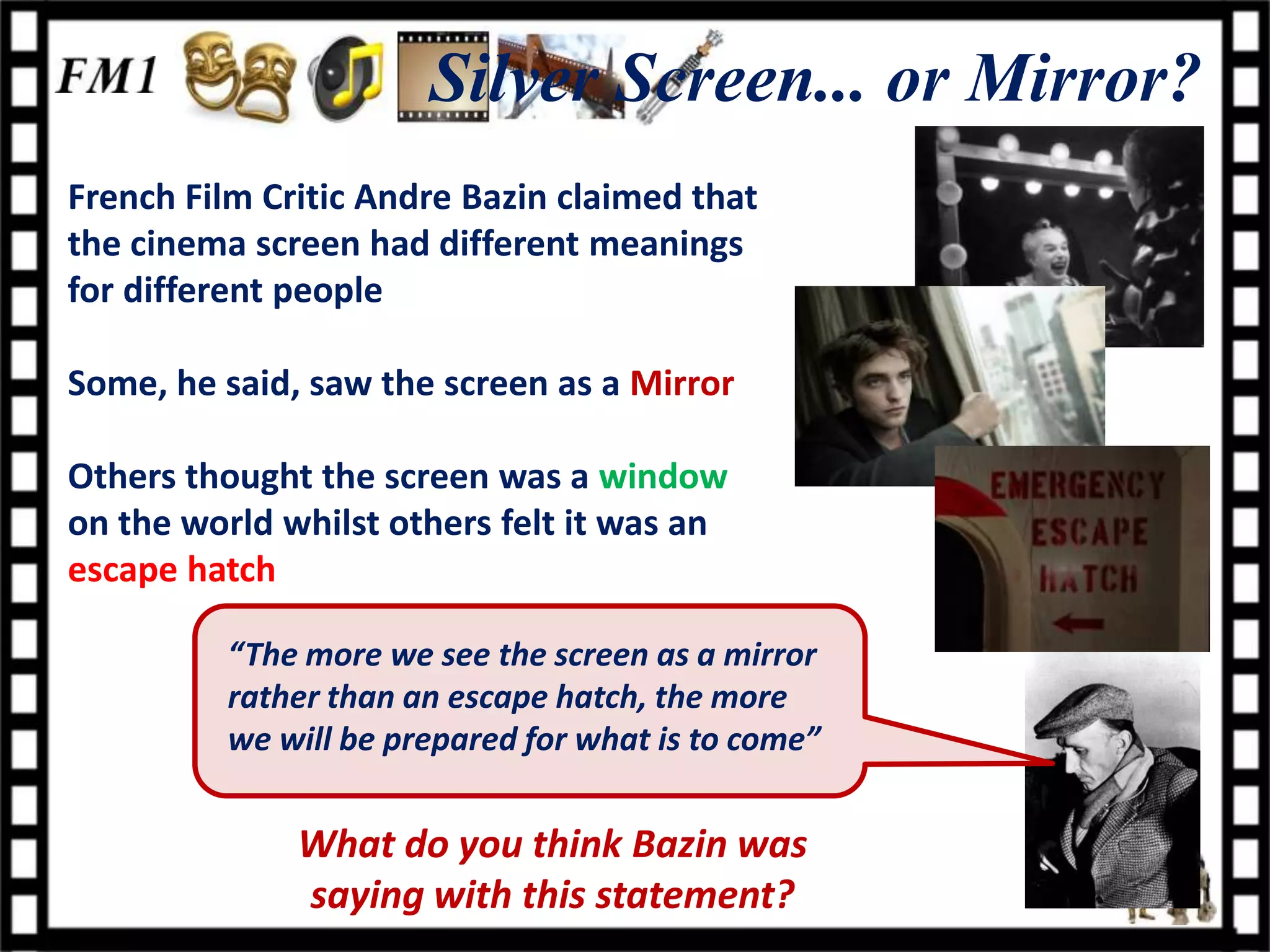 Silver Screen... or Mirror?
French Film Critic Andre Bazin claimed that
the cinema screen had different meanings
for different people

Some, he said, saw the screen as a Mirror

Others thought the screen was a window
on the world whilst others felt it was an
escape hatch

         “The more we see the screen as a mirror
         rather than an escape hatch, the more
         we will be prepared for what is to come”


              What do you think Bazin was
              saying with this statement?
 