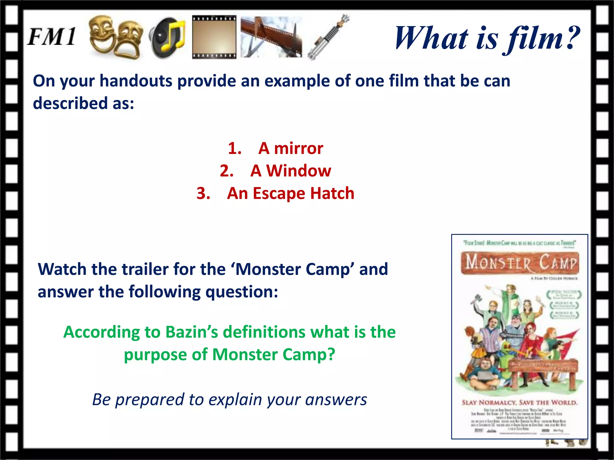 What is film?
On your handouts provide an example of one film that be can
described as:

                        1. A mirror
                       2. A Window
                    3. An Escape Hatch



Watch the trailer for the ‘Monster Camp’ and
answer the following question:

   According to Bazin’s definitions what is the
          purpose of Monster Camp?

       Be prepared to explain your answers
 