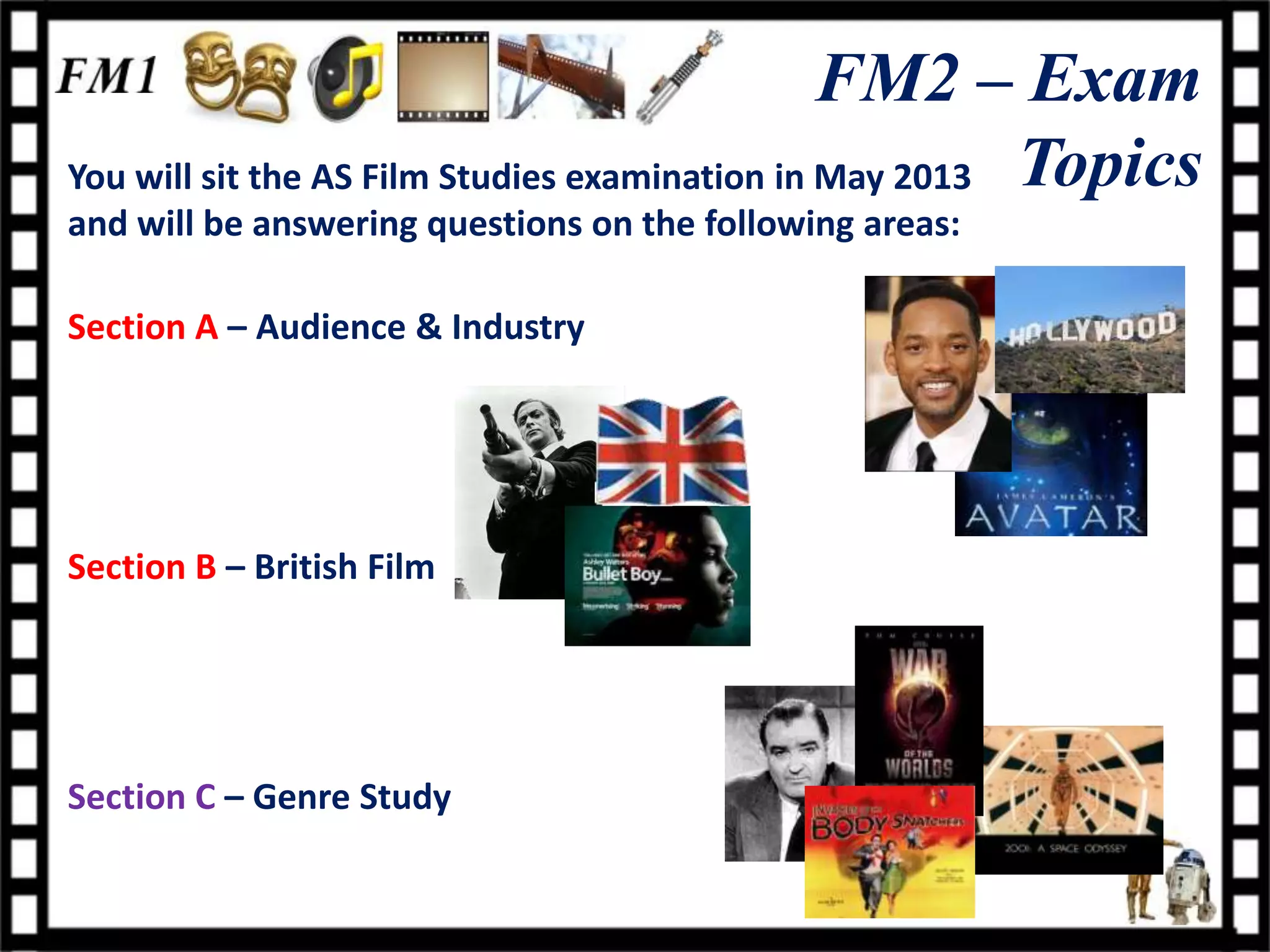 FM2 – Exam
You will sit the AS Film Studies examination in May 2013 Topics
and will be answering questions on the following areas:

Section A – Audience & Industry




Section B – British Film




Section C – Genre Study
 