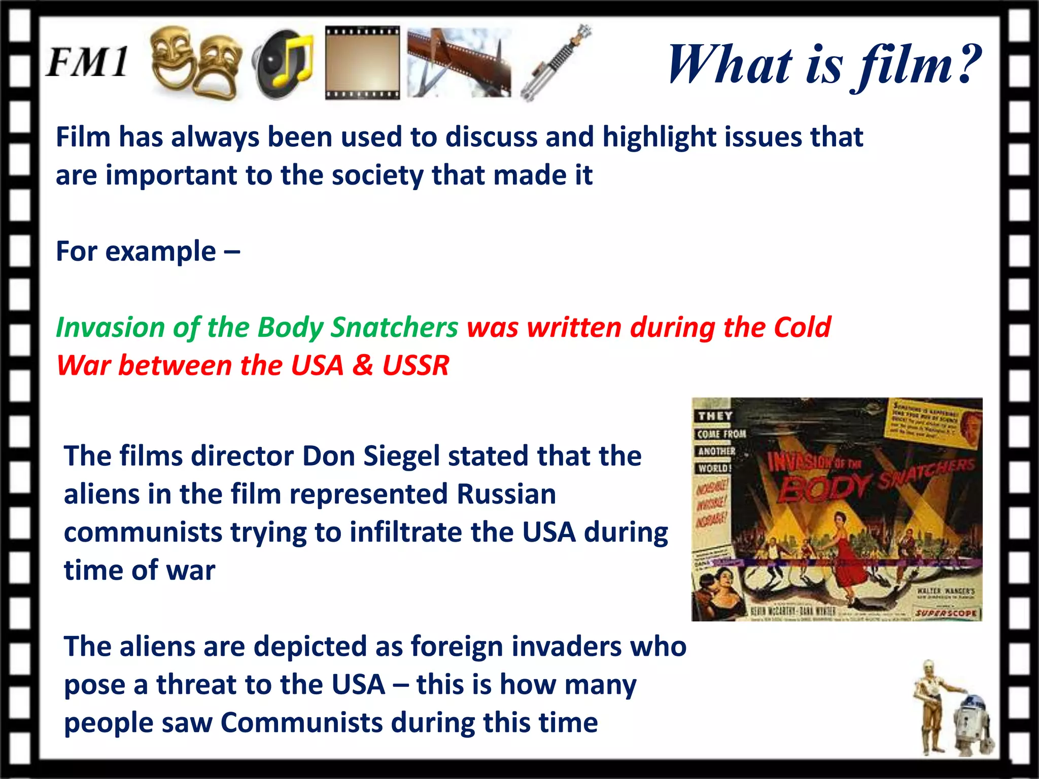 What is film?
Film has always been used to discuss and highlight issues that
are important to the society that made it

For example –

Invasion of the Body Snatchers was written during the Cold
War between the USA & USSR

The films director Don Siegel stated that the
aliens in the film represented Russian
communists trying to infiltrate the USA during
time of war

The aliens are depicted as foreign invaders who
pose a threat to the USA – this is how many
people saw Communists during this time
 