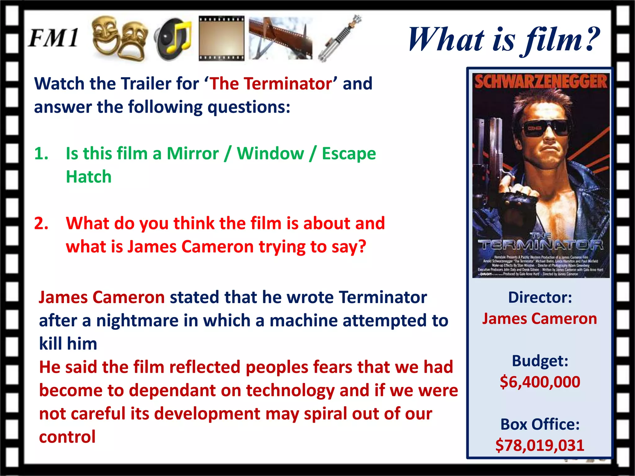 What is film?
Watch the Trailer for ‘The Terminator’ and
answer the following questions:

1. Is this film a Mirror / Window / Escape
   Hatch

2. What do you think the film is about and
   what is James Cameron trying to say?

James Cameron stated that he wrote Terminator             Director:
after a nightmare in which a machine attempted to      James Cameron
kill him
He said the film reflected peoples fears that we had     Budget:
become to dependant on technology and if we were        $6,400,000
not careful its development may spiral out of our
                                                         Box Office:
control                                                 $78,019,031
 