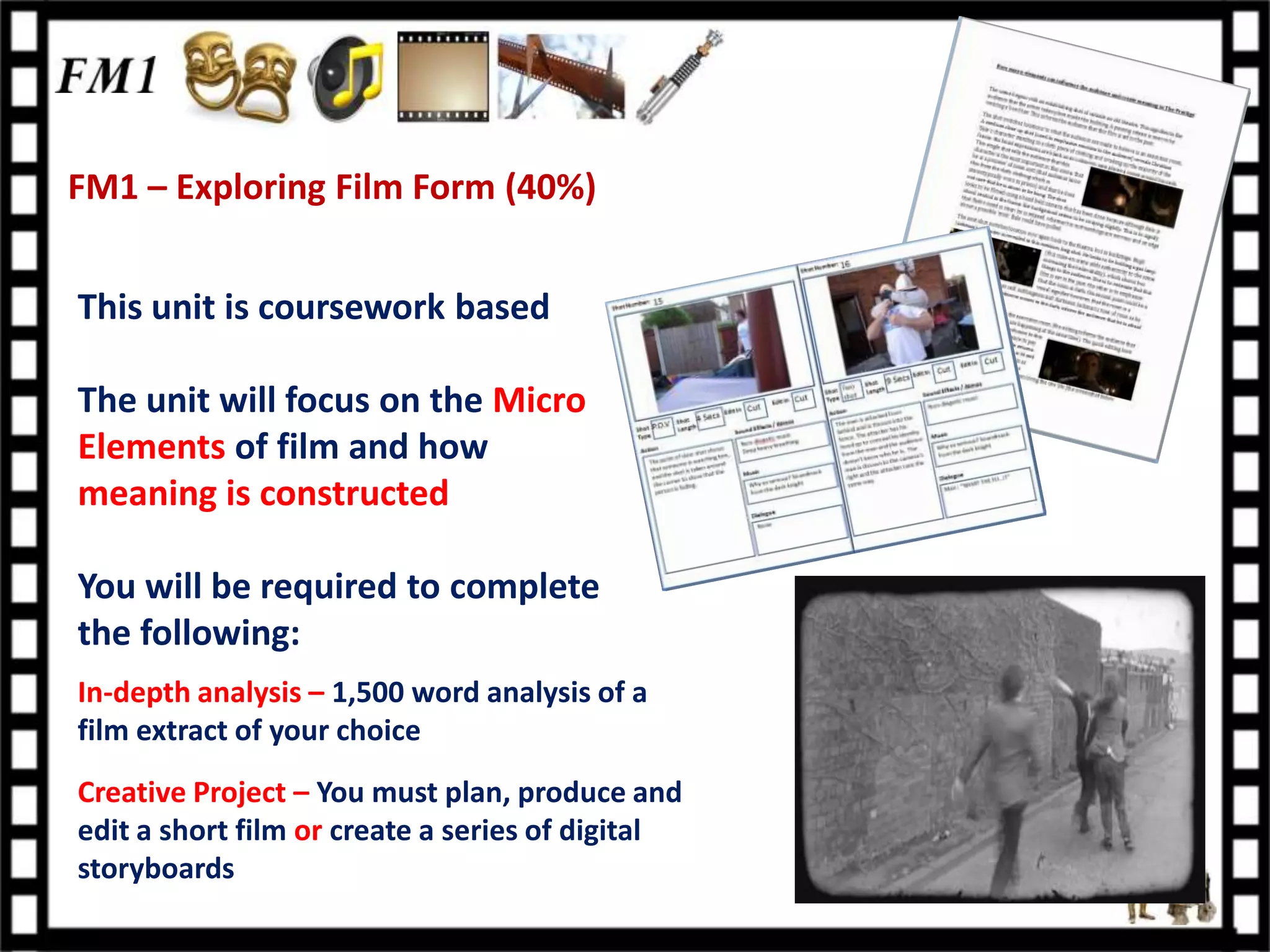 FM1 – Exploring Film Form (40%)


This unit is coursework based

The unit will focus on the Micro
Elements of film and how
meaning is constructed

You will be required to complete
the following:
In-depth analysis – 1,500 word analysis of a
film extract of your choice
Creative Project – You must plan, produce and
edit a short film or create a series of digital
storyboards
 