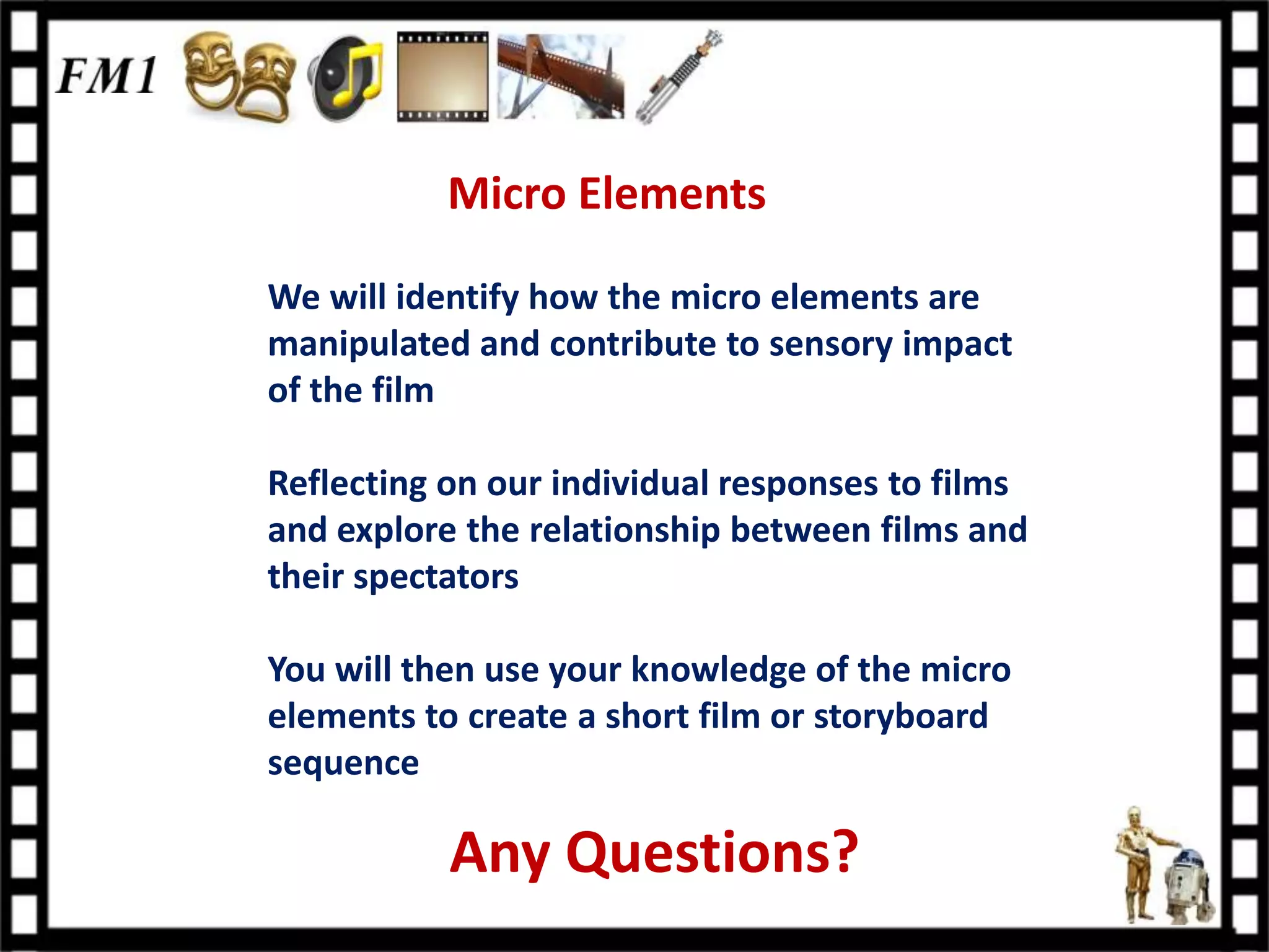 Micro Elements

We will identify how the micro elements are
manipulated and contribute to sensory impact
of the film

Reflecting on our individual responses to films
and explore the relationship between films and
their spectators

You will then use your knowledge of the micro
elements to create a short film or storyboard
sequence

           Any Questions?
 