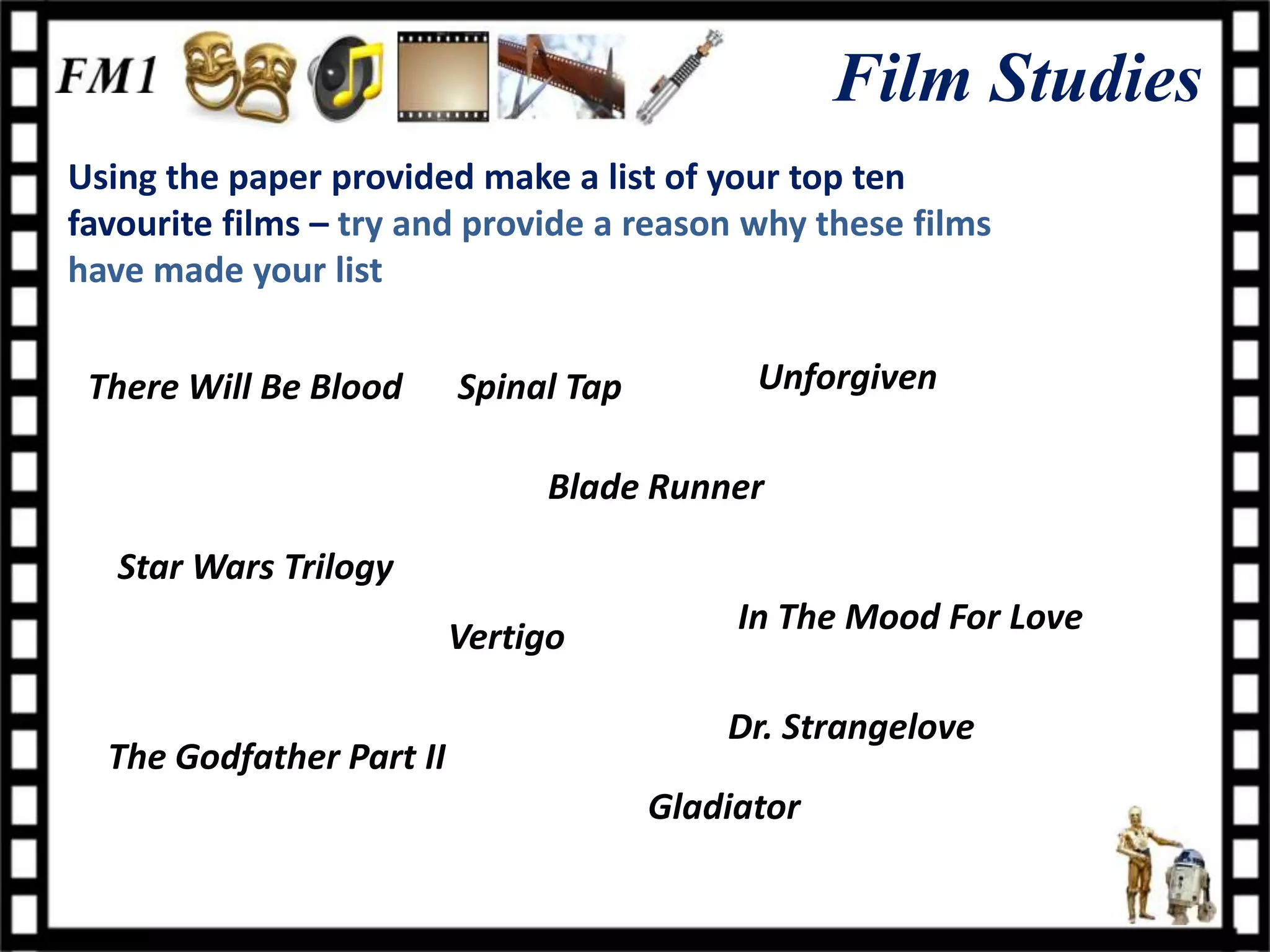 Film Studies
Using the paper provided make a list of your top ten
favourite films – try and provide a reason why these films
have made your list


 There Will Be Blood      Spinal Tap         Unforgiven

                               Blade Runner

   Star Wars Trilogy
                                            In The Mood For Love
                          Vertigo

                                           Dr. Strangelove
  The Godfather Part II
                                       Gladiator
 