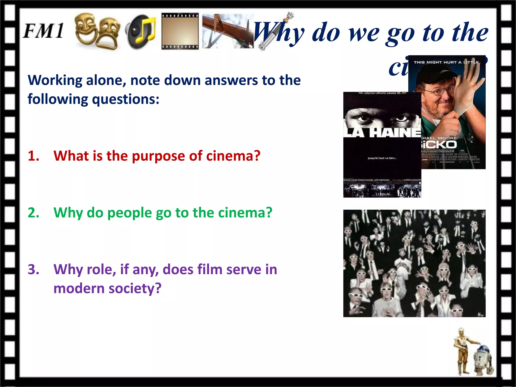 Why do we go to the
Working alone, note down answers to the
                                         cinema?
following questions:


1. What is the purpose of cinema?


2. Why do people go to the cinema?


3. Why role, if any, does film serve in
   modern society?
 