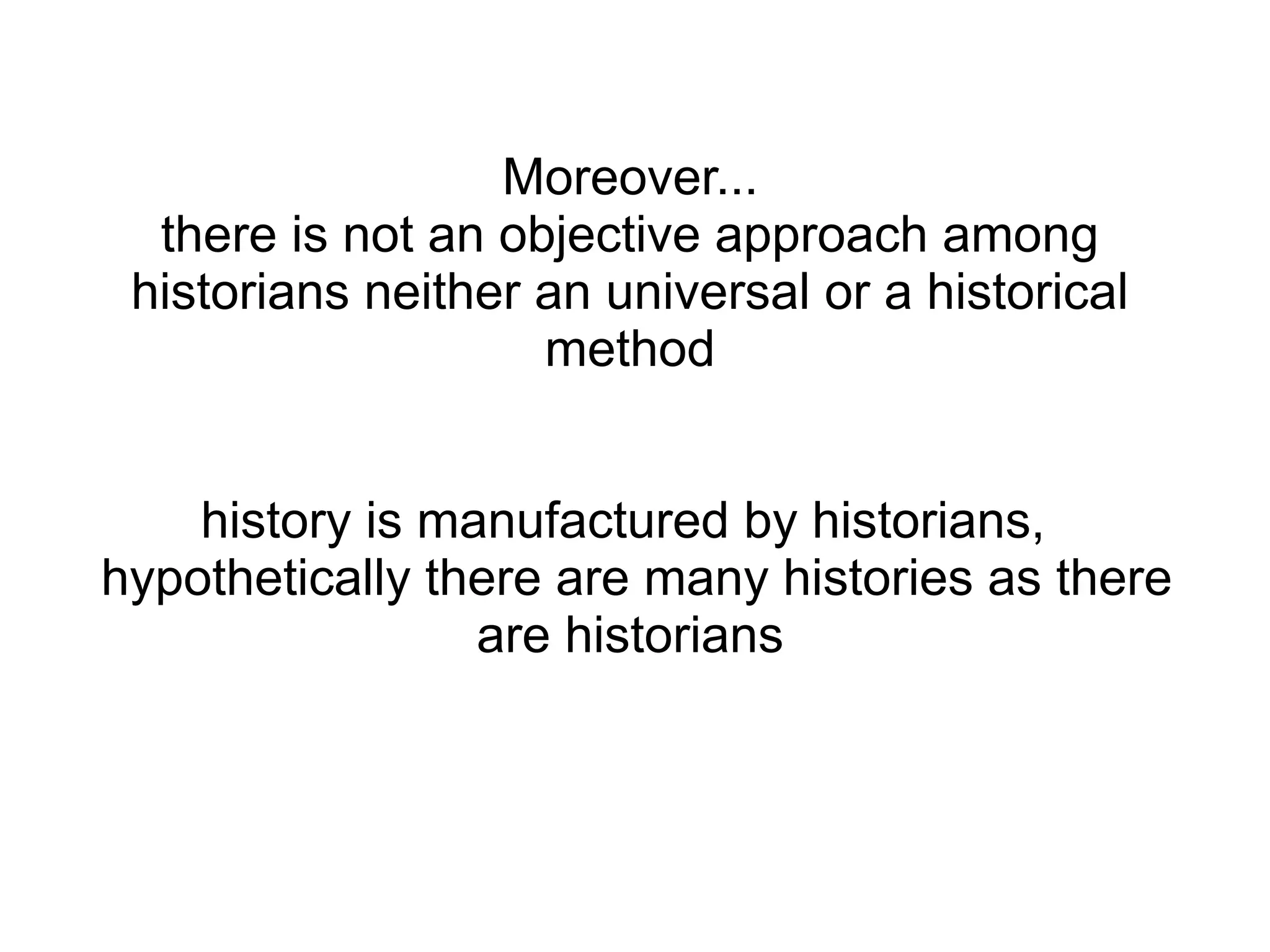 Moreover...
there is not an objective approach among
historians neither an universal or a historical
method
history is manufactured by historians,
hypothetically there are many histories as there
are historians
 