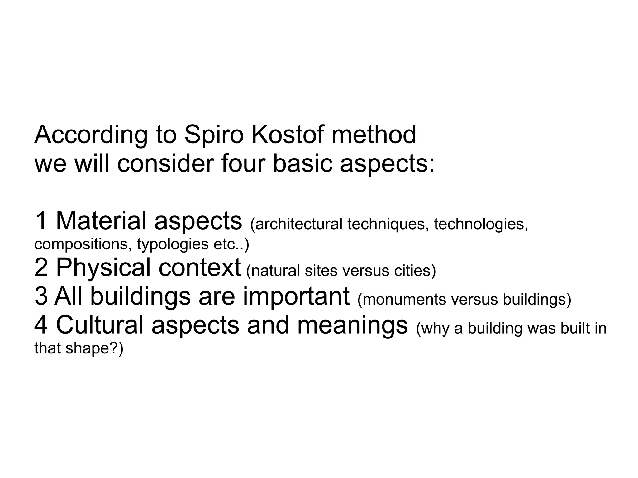 According to Spiro Kostof method
we will consider four basic aspects:
1 Material aspects (architectural techniques, technologies,
compositions, typologies etc..)
2 Physical context (natural sites versus cities)
3 All buildings are important (monuments versus buildings)
4 Cultural aspects and meanings (why a building was built in
that shape?)
 