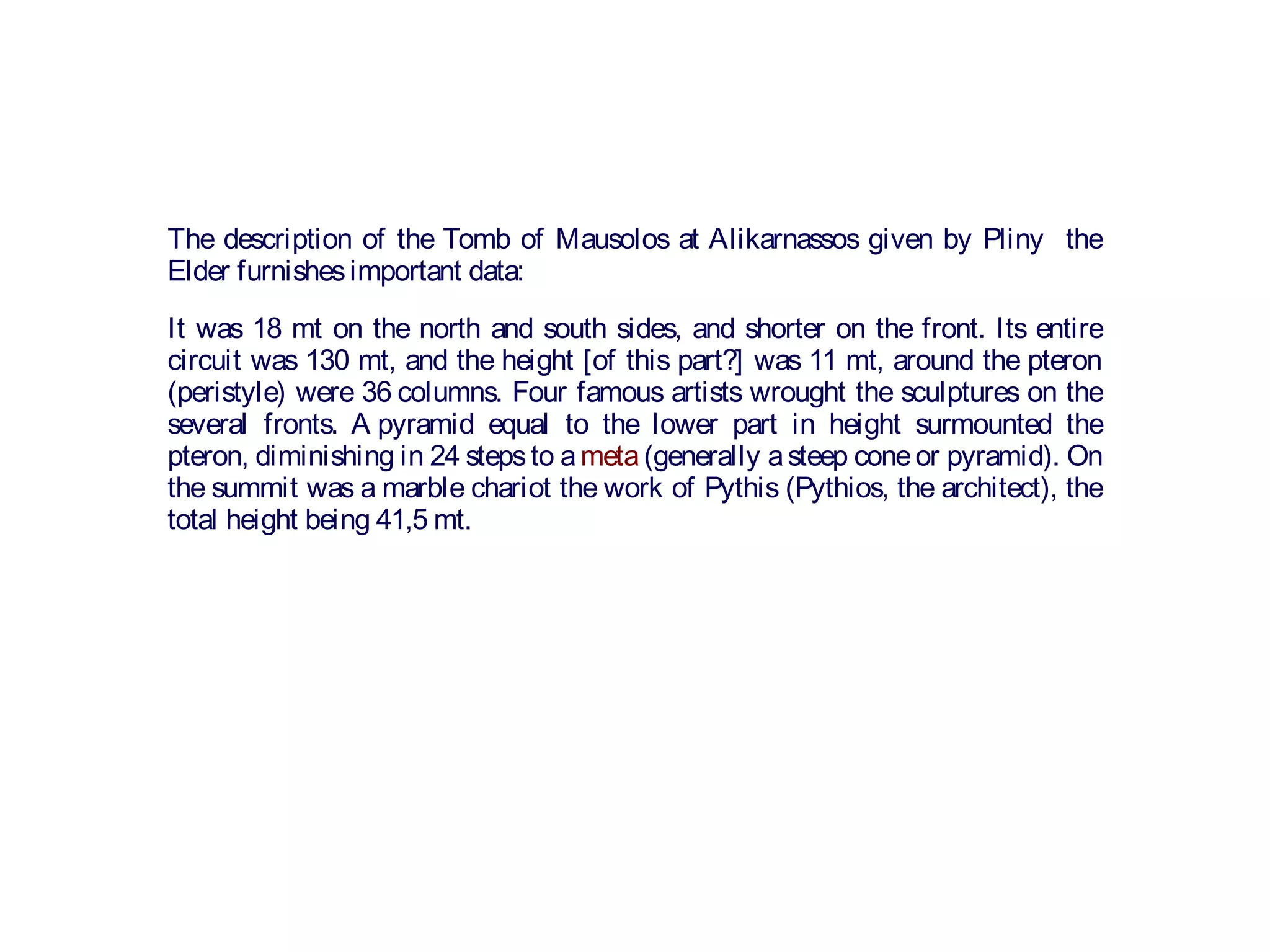 The description of the Tomb of Mausolos at Alikarnassos given by Pliny the
Elder furnishesimportant data:
It was 18 mt on the north and south sides, and shorter on the front. Its entire
circuit was 130 mt, and the height [of this part?] was 11 mt, around the pteron
(peristyle) were 36 columns. Four famous artists wrought the sculptures on the
several fronts. A pyramid equal to the lower part in height surmounted the
pteron, diminishing in 24 stepsto ameta(generally asteep coneor pyramid). On
the summit was a marble chariot the work of Pythis (Pythios, the architect), the
total height being 41,5 mt.
 