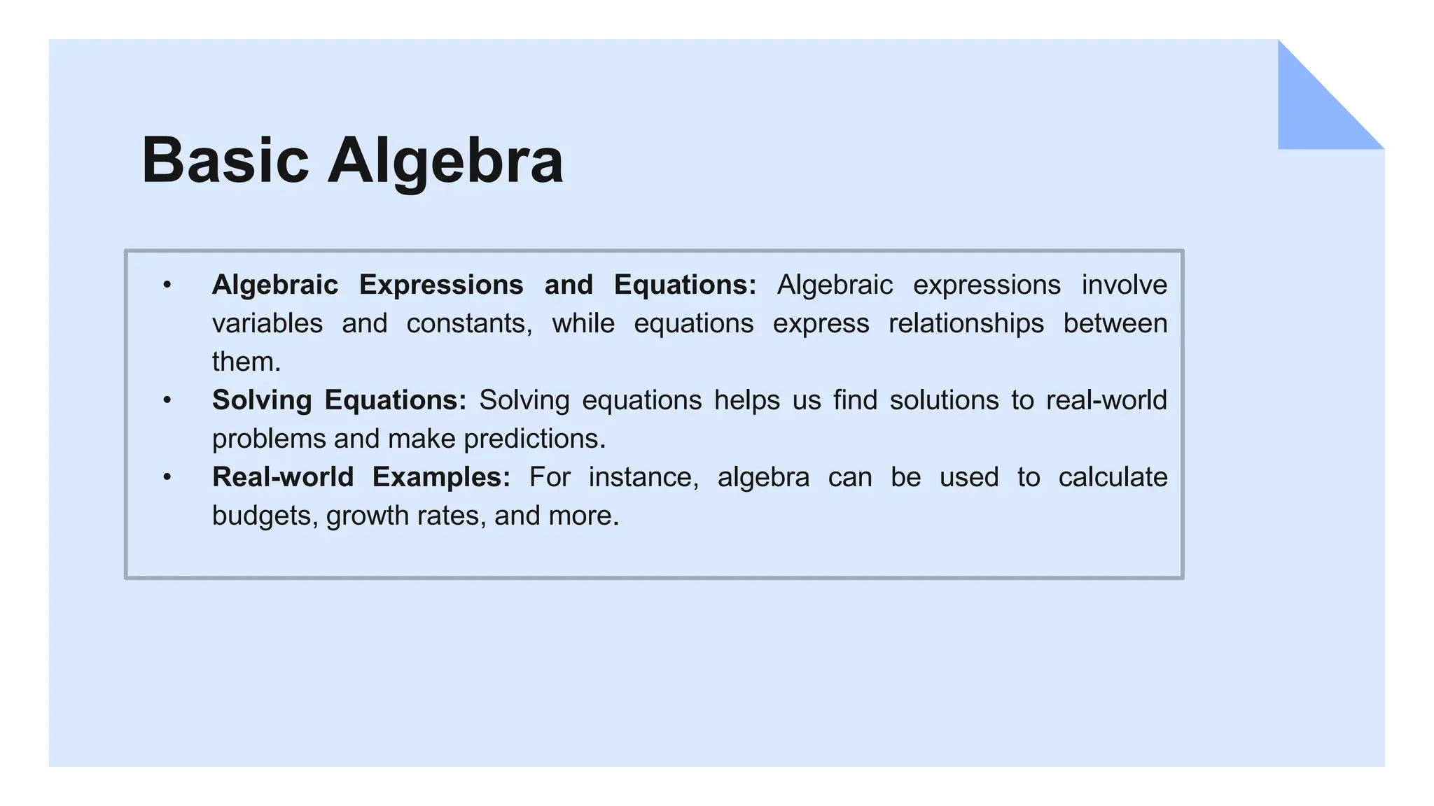 Basic Algebra
• Algebraic Expressions and Equations: Algebraic expressions involve
variables and constants, while equations express relationships between
them.
• Solving Equations: Solving equations helps us find solutions to real-world
problems and make predictions.
• Real-world Examples: For instance, algebra can be used to calculate
budgets, growth rates, and more.
 