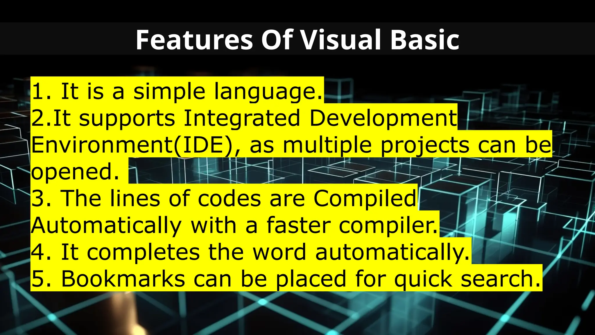 Features Of Visual Basic
1. It is a simple language.
2.It supports Integrated Development
Environment(IDE), as multiple projects can be
opened.
3. The lines of codes are Compiled
Automatically with a faster compiler.
4. It completes the word automatically.
5. Bookmarks can be placed for quick search.
 