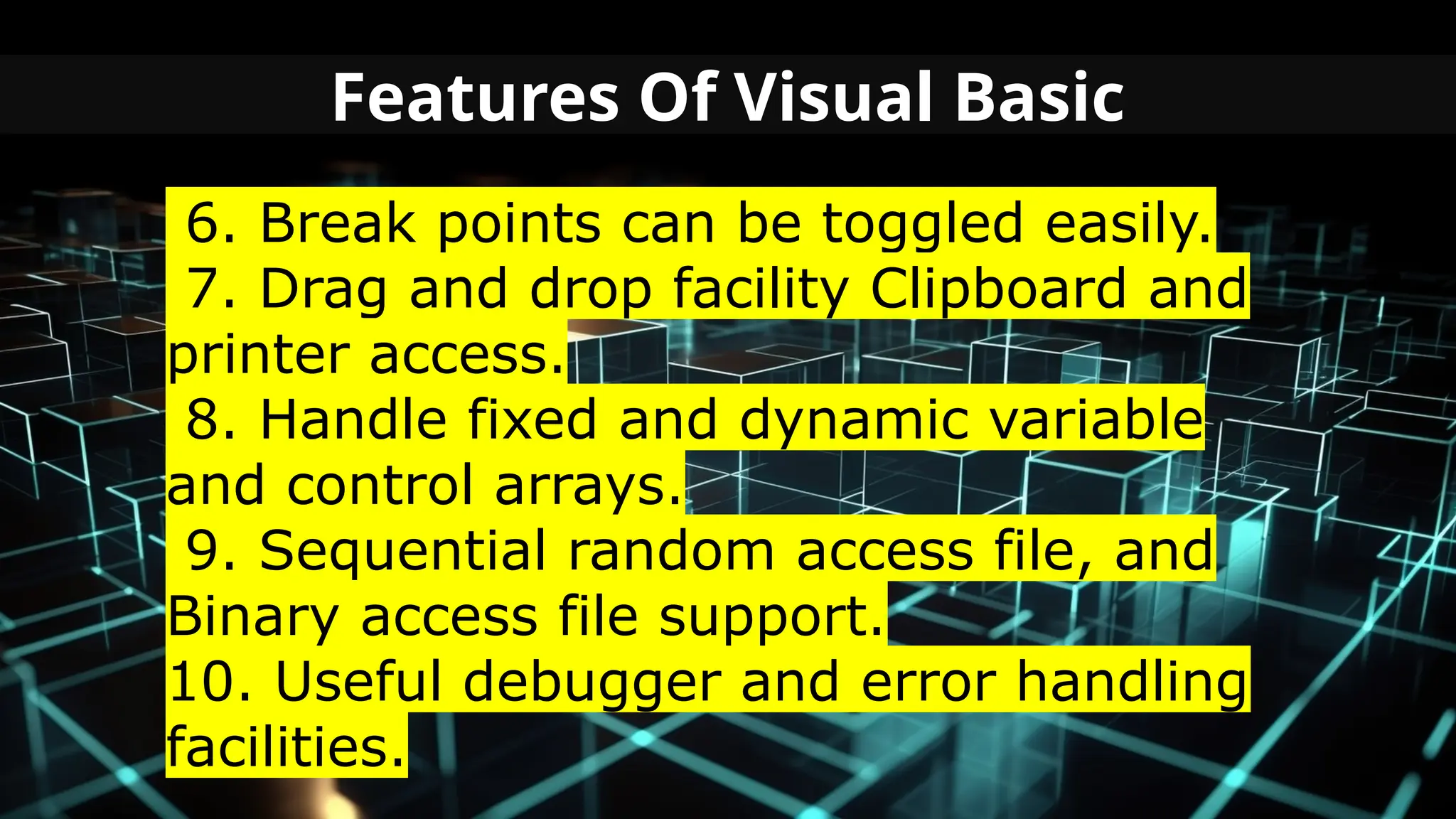 Features Of Visual Basic
6. Break points can be toggled easily.
7. Drag and drop facility Clipboard and
printer access.
8. Handle fixed and dynamic variable
and control arrays.
9. Sequential random access file, and
Binary access file support.
10. Useful debugger and error handling
facilities.
 