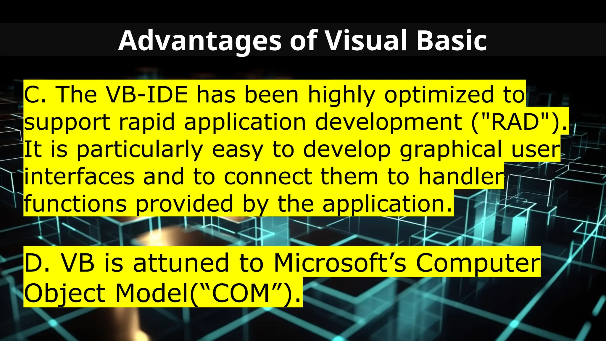 Advantages of Visual Basic
C. The VB-IDE has been highly optimized to
support rapid application development ("RAD").
It is particularly easy to develop graphical user
interfaces and to connect them to handler
functions provided by the application.
D. VB is attuned to Microsoft’s Computer
Object Model(“COM”).
 