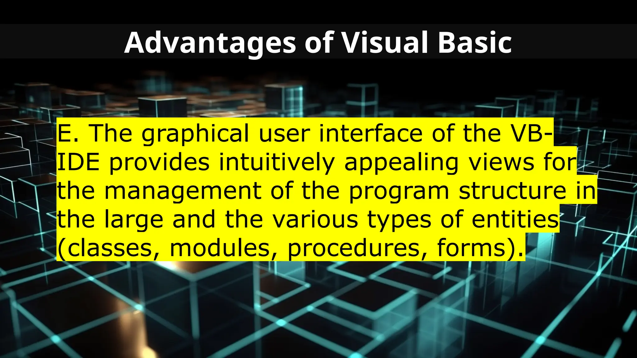 Advantages of Visual Basic
E. The graphical user interface of the VB-
IDE provides intuitively appealing views for
the management of the program structure in
the large and the various types of entities
(classes, modules, procedures, forms).
 