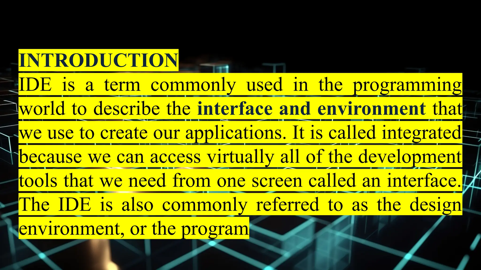 INTRODUCTION
IDE is a term commonly used in the programming
world to describe the interface and environment that
we use to create our applications. It is called integrated
because we can access virtually all of the development
tools that we need from one screen called an interface.
The IDE is also commonly referred to as the design
environment, or the program
 
