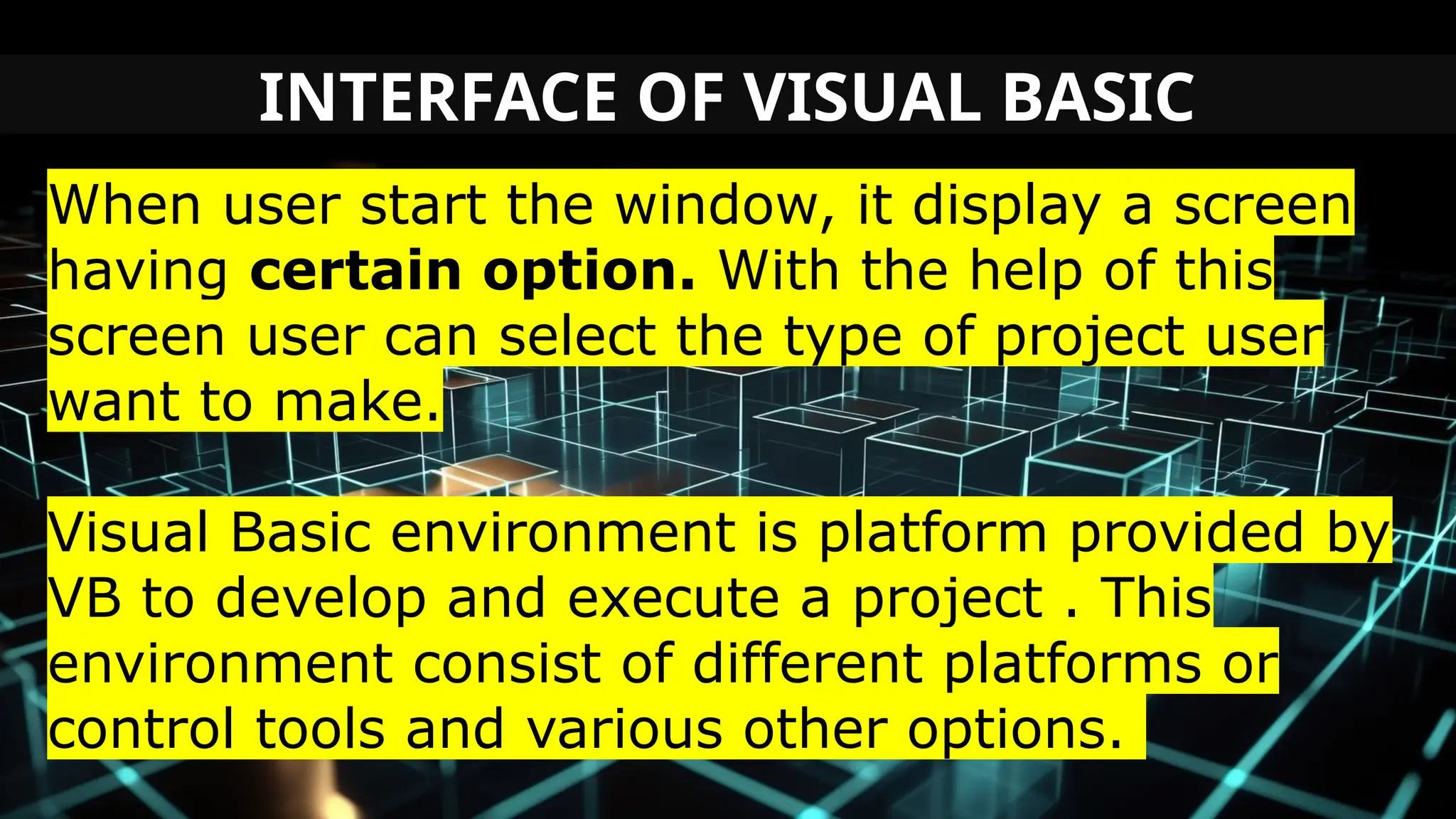 INTERFACE OF VISUAL BASIC
When user start the window, it display a screen
having certain option. With the help of this
screen user can select the type of project user
want to make.
Visual Basic environment is platform provided by
VB to develop and execute a project . This
environment consist of different platforms or
control tools and various other options.
 