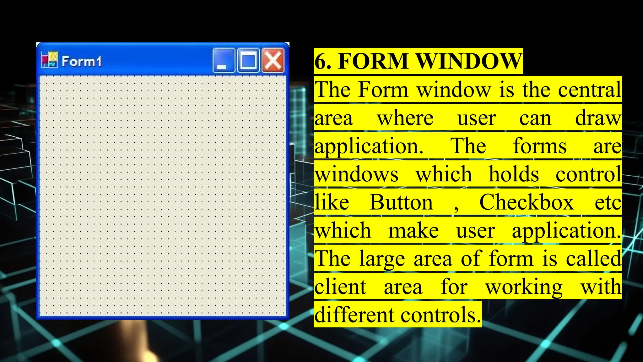 6. FORM WINDOW
The Form window is the central
area where user can draw
application. The forms are
windows which holds control
like Button , Checkbox etc
which make user application.
The large area of form is called
client area for working with
different controls.
 