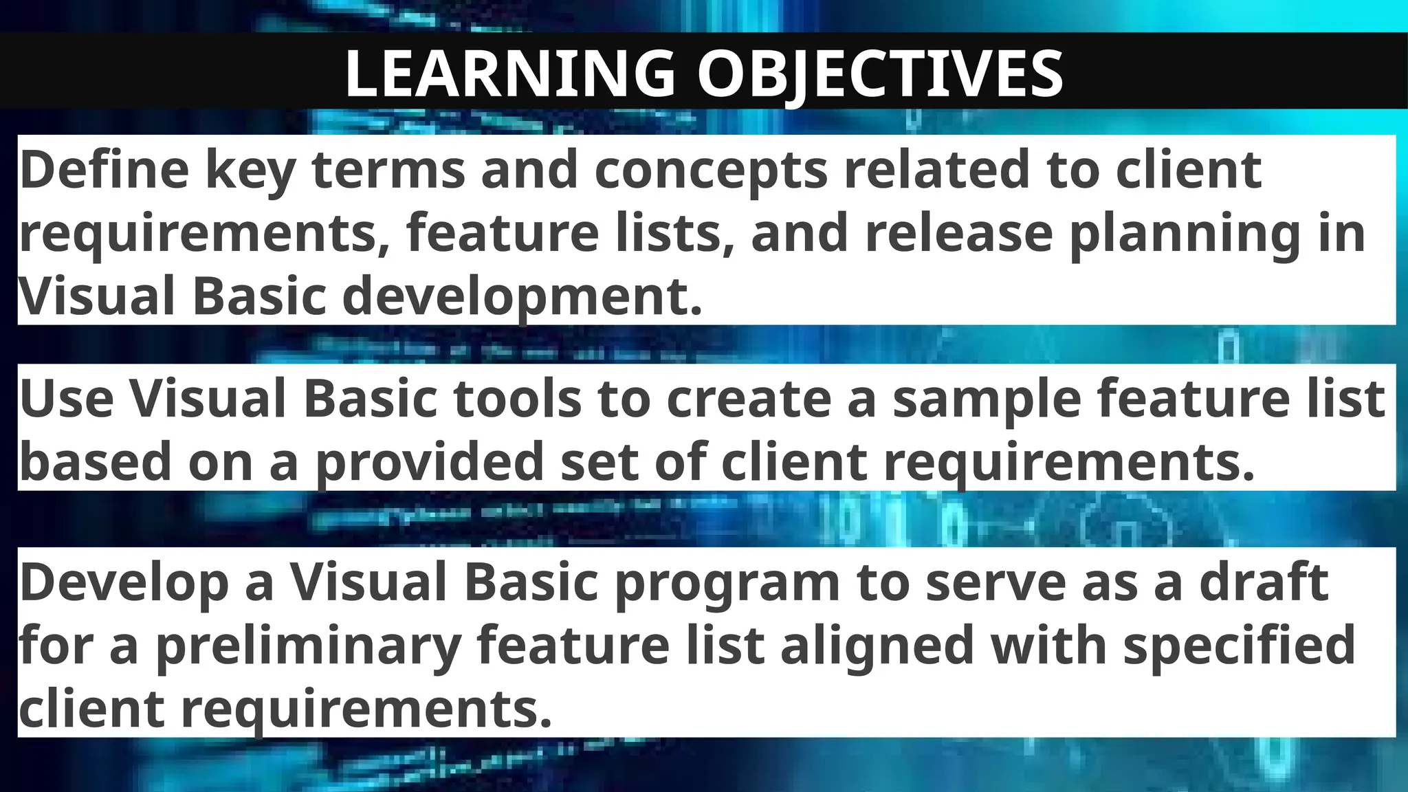 LEARNING OBJECTIVES
Define key terms and concepts related to client
requirements, feature lists, and release planning in
Visual Basic development.
Use Visual Basic tools to create a sample feature list
based on a provided set of client requirements.
Develop a Visual Basic program to serve as a draft
for a preliminary feature list aligned with specified
client requirements.
 