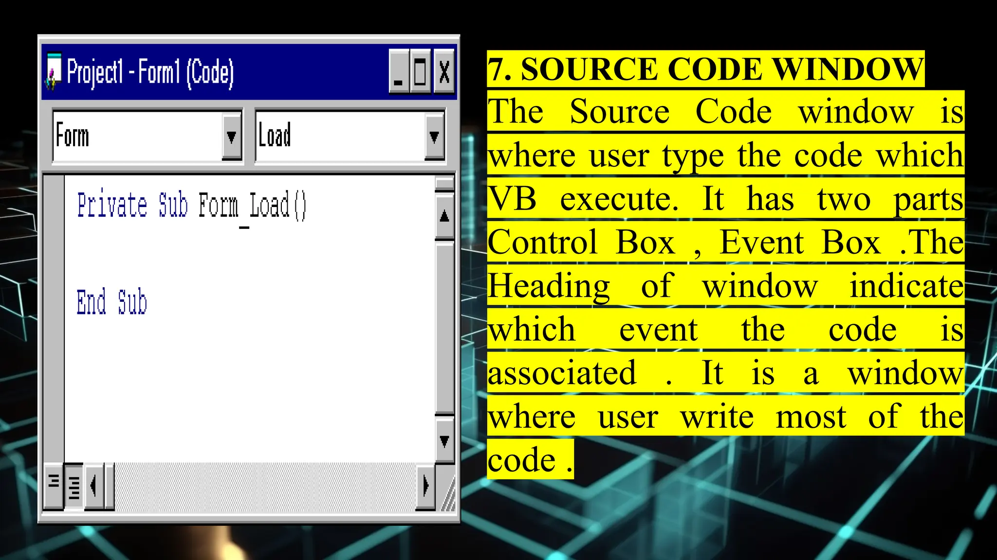 7. SOURCE CODE WINDOW
The Source Code window is
where user type the code which
VB execute. It has two parts
Control Box , Event Box .The
Heading of window indicate
which event the code is
associated . It is a window
where user write most of the
code .
 