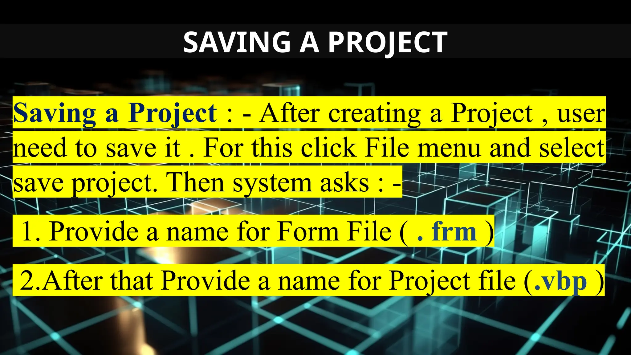 SAVING A PROJECT
Saving a Project : - After creating a Project , user
need to save it . For this click File menu and select
save project. Then system asks : -
1. Provide a name for Form File ( . frm )
2.After that Provide a name for Project file (.vbp )
 