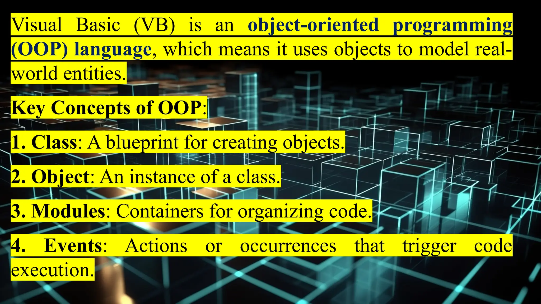 Visual Basic (VB) is an object-oriented programming
(OOP) language, which means it uses objects to model real-
world entities.
Key Concepts of OOP:
1. Class: A blueprint for creating objects.
2. Object: An instance of a class.
3. Modules: Containers for organizing code.
4. Events: Actions or occurrences that trigger code
execution.
 