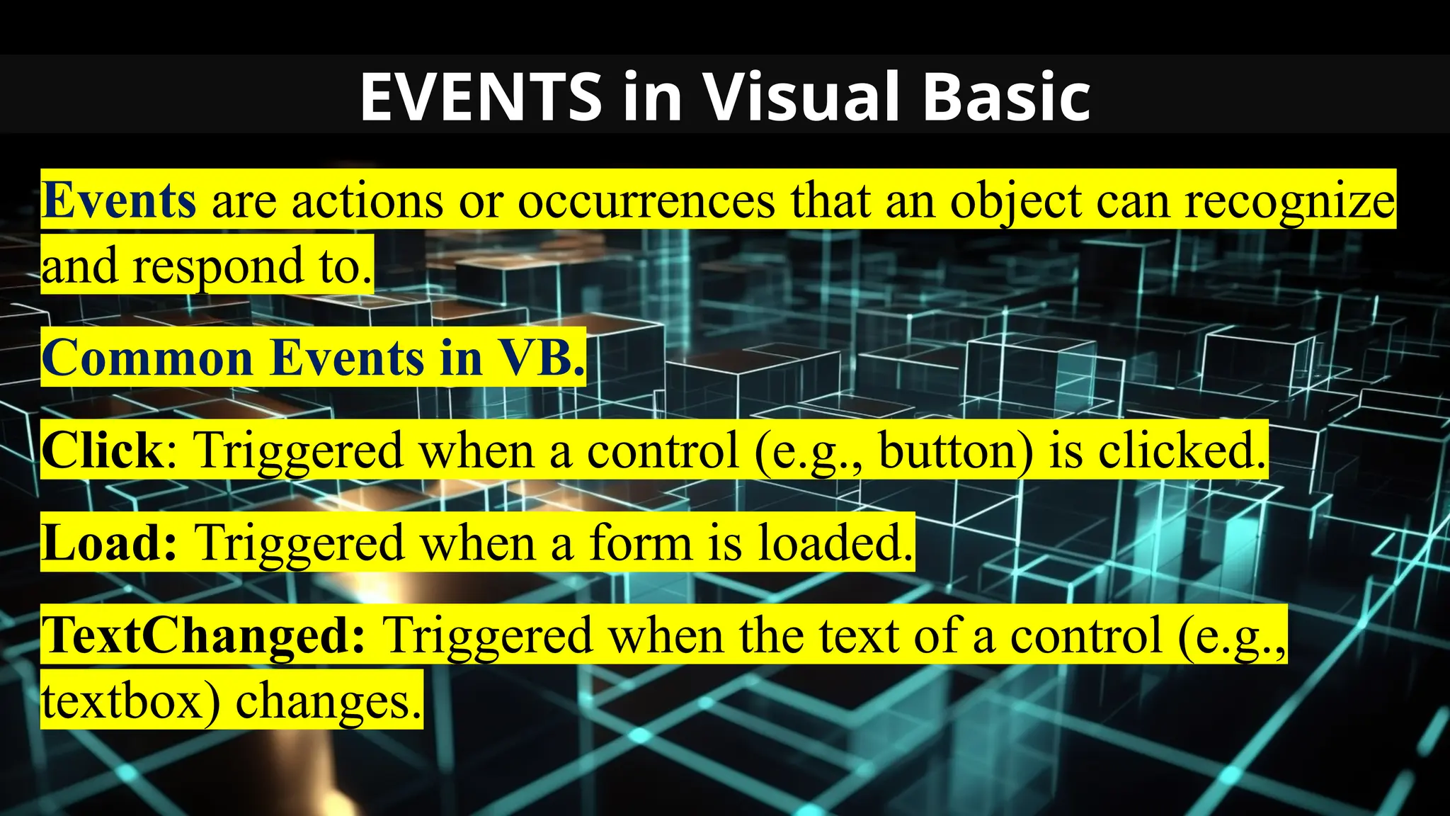 EVENTS in Visual Basic
Events are actions or occurrences that an object can recognize
and respond to.
Common Events in VB.
Click: Triggered when a control (e.g., button) is clicked.
Load: Triggered when a form is loaded.
TextChanged: Triggered when the text of a control (e.g.,
textbox) changes.
 