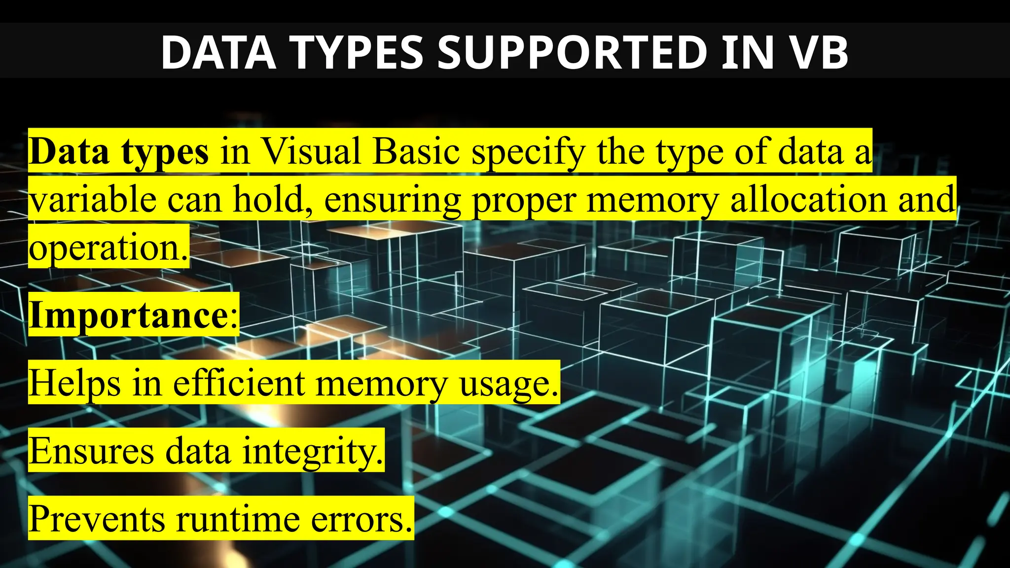 DATA TYPES SUPPORTED IN VB
Data types in Visual Basic specify the type of data a
variable can hold, ensuring proper memory allocation and
operation.
Importance:
Helps in efficient memory usage.
Ensures data integrity.
Prevents runtime errors.
 