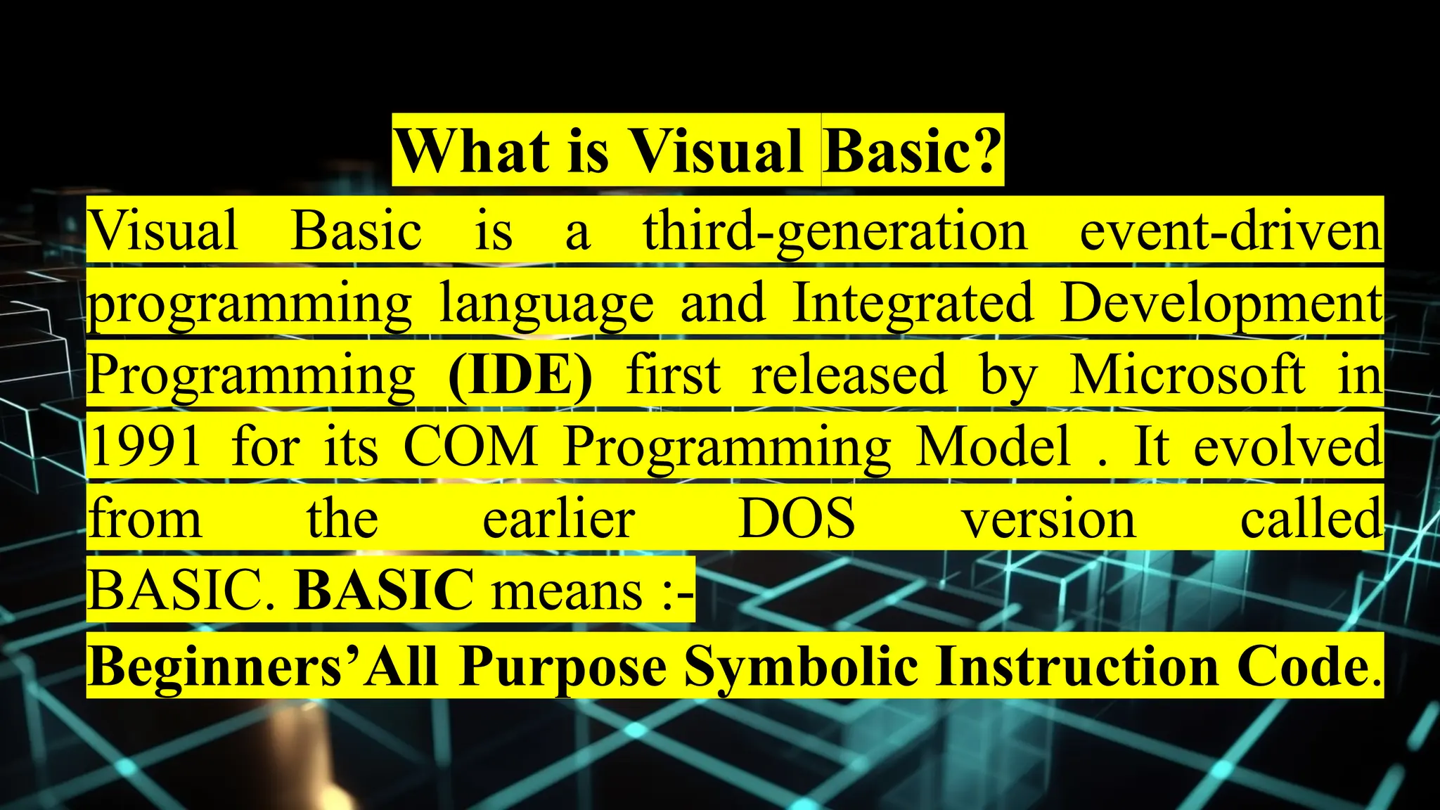 What is Visual Basic?
Visual Basic is a third-generation event-driven
programming language and Integrated Development
Programming (IDE) first released by Microsoft in
1991 for its COM Programming Model . It evolved
from the earlier DOS version called
BASIC. BASIC means :-
Beginners’All Purpose Symbolic Instruction Code.
 
