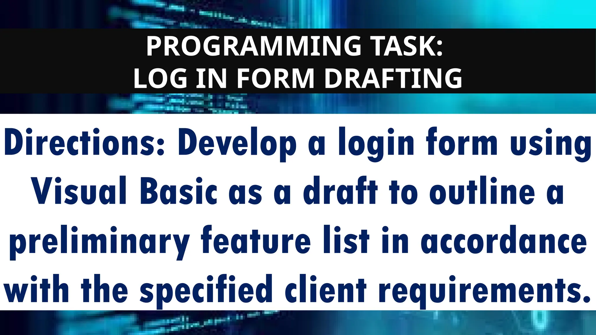 PROGRAMMING TASK:
LOG IN FORM DRAFTING
Directions: Develop a login form using
Visual Basic as a draft to outline a
preliminary feature list in accordance
with the specified client requirements.
 