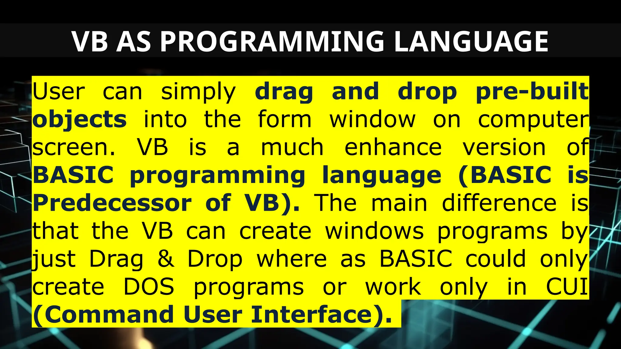 VB AS PROGRAMMING LANGUAGE
User can simply drag and drop pre-built
objects into the form window on computer
screen. VB is a much enhance version of
BASIC programming language (BASIC is
Predecessor of VB). The main difference is
that the VB can create windows programs by
just Drag & Drop where as BASIC could only
create DOS programs or work only in CUI
(Command User Interface).
 