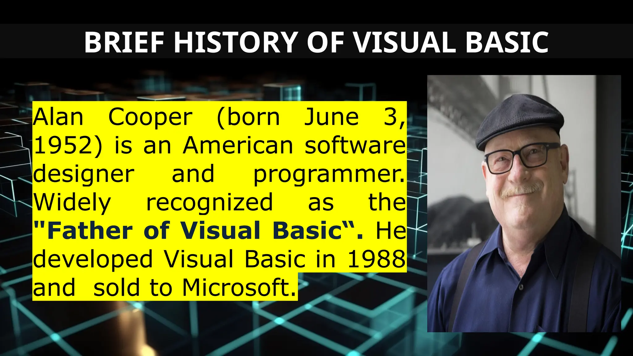 BRIEF HISTORY OF VISUAL BASIC
Alan Cooper (born June 3,
1952) is an American software
designer and programmer.
Widely recognized as the
"Father of Visual Basic“. He
developed Visual Basic in 1988
and sold to Microsoft.
 