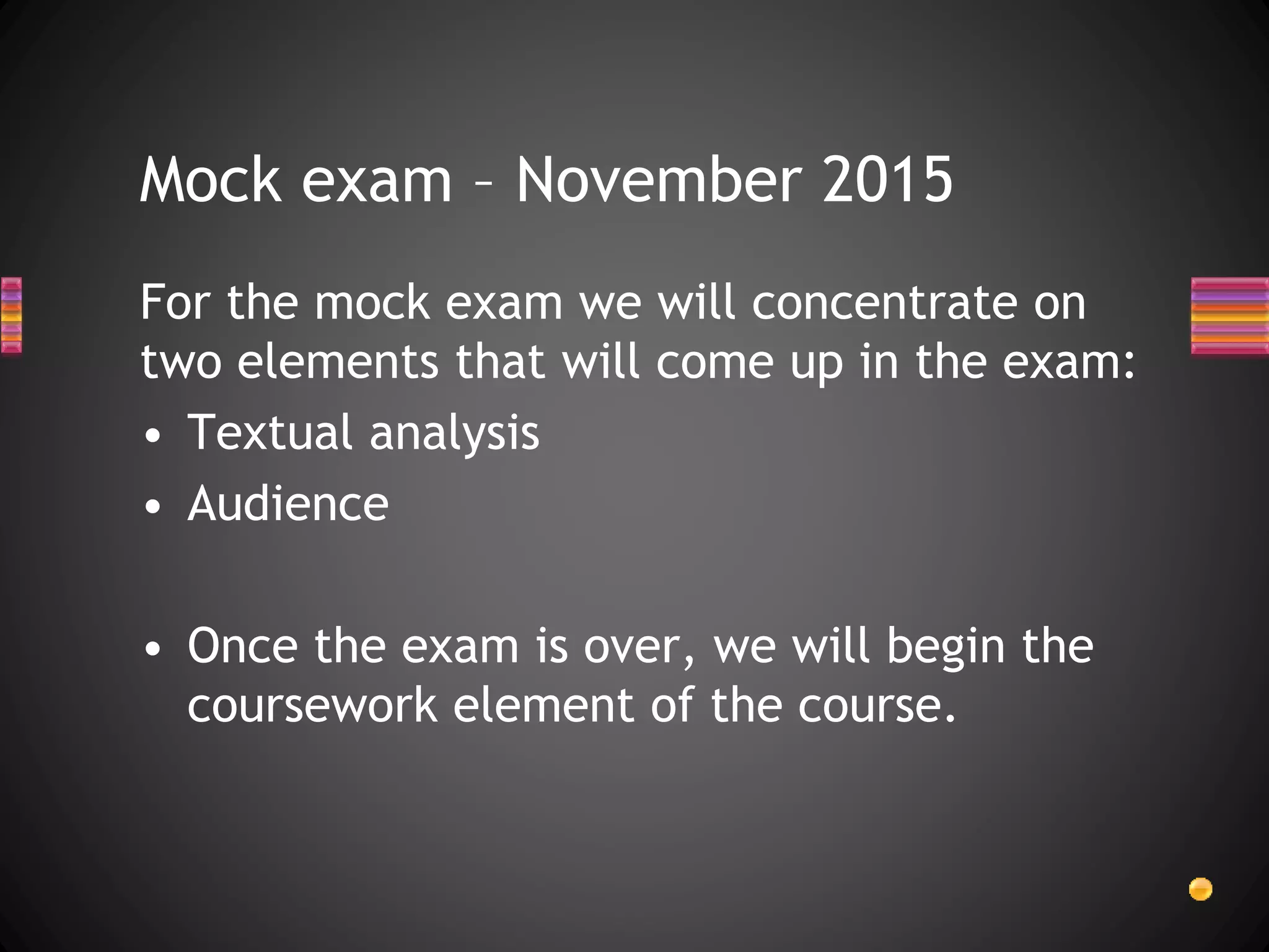 For the mock exam we will concentrate on
two elements that will come up in the exam:
• Textual analysis
• Audience
• Once the exam is over, we will begin the
coursework element of the course.
Mock exam – November 2015
 