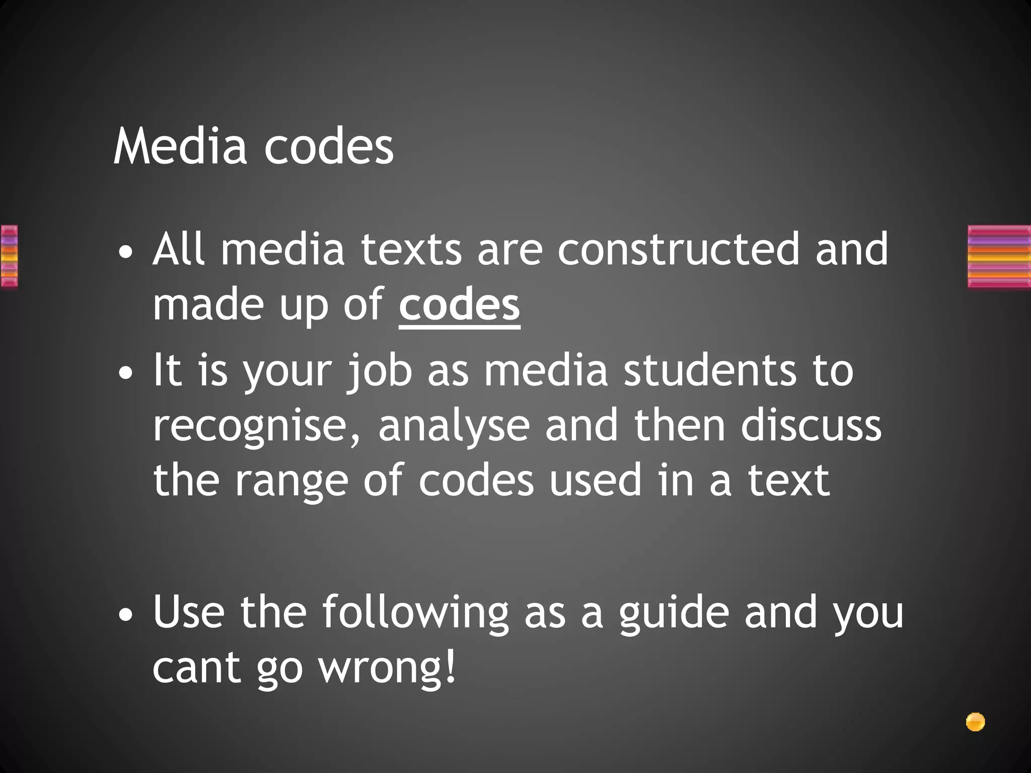 • All media texts are constructed and
made up of codes
• It is your job as media students to
recognise, analyse and then discuss
the range of codes used in a text
• Use the following as a guide and you
cant go wrong!
Media codes
 