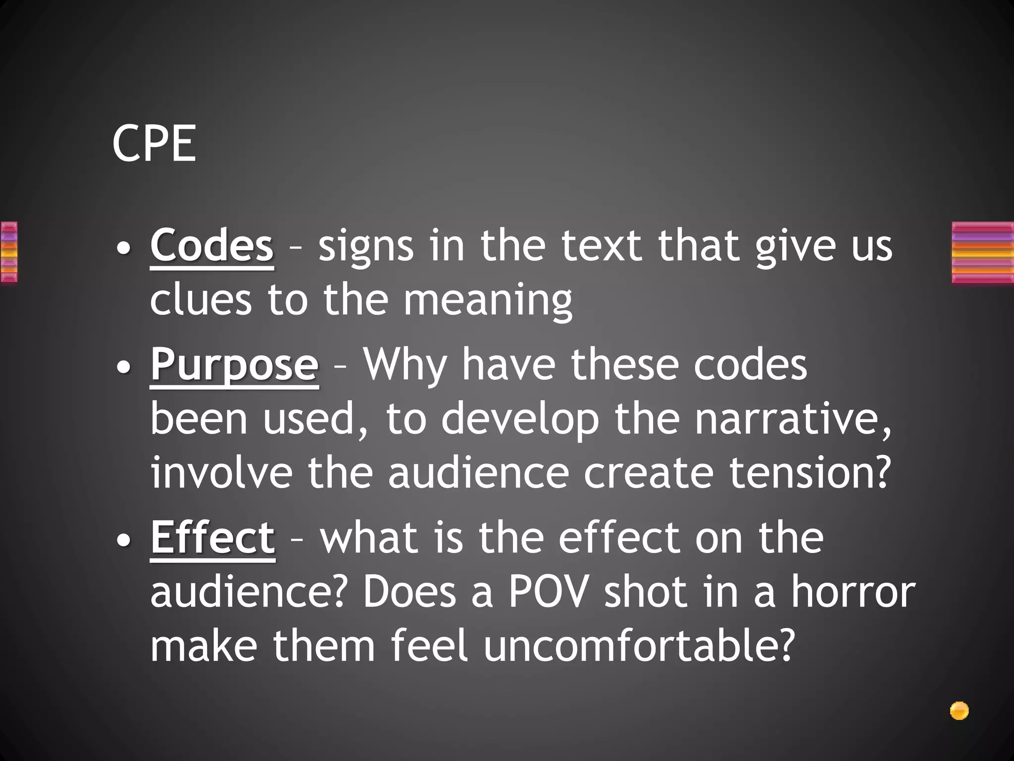 CPE
• Codes – signs in the text that give us
clues to the meaning
• Purpose – Why have these codes
been used, to develop the narrative,
involve the audience create tension?
• Effect – what is the effect on the
audience? Does a POV shot in a horror
make them feel uncomfortable?
 