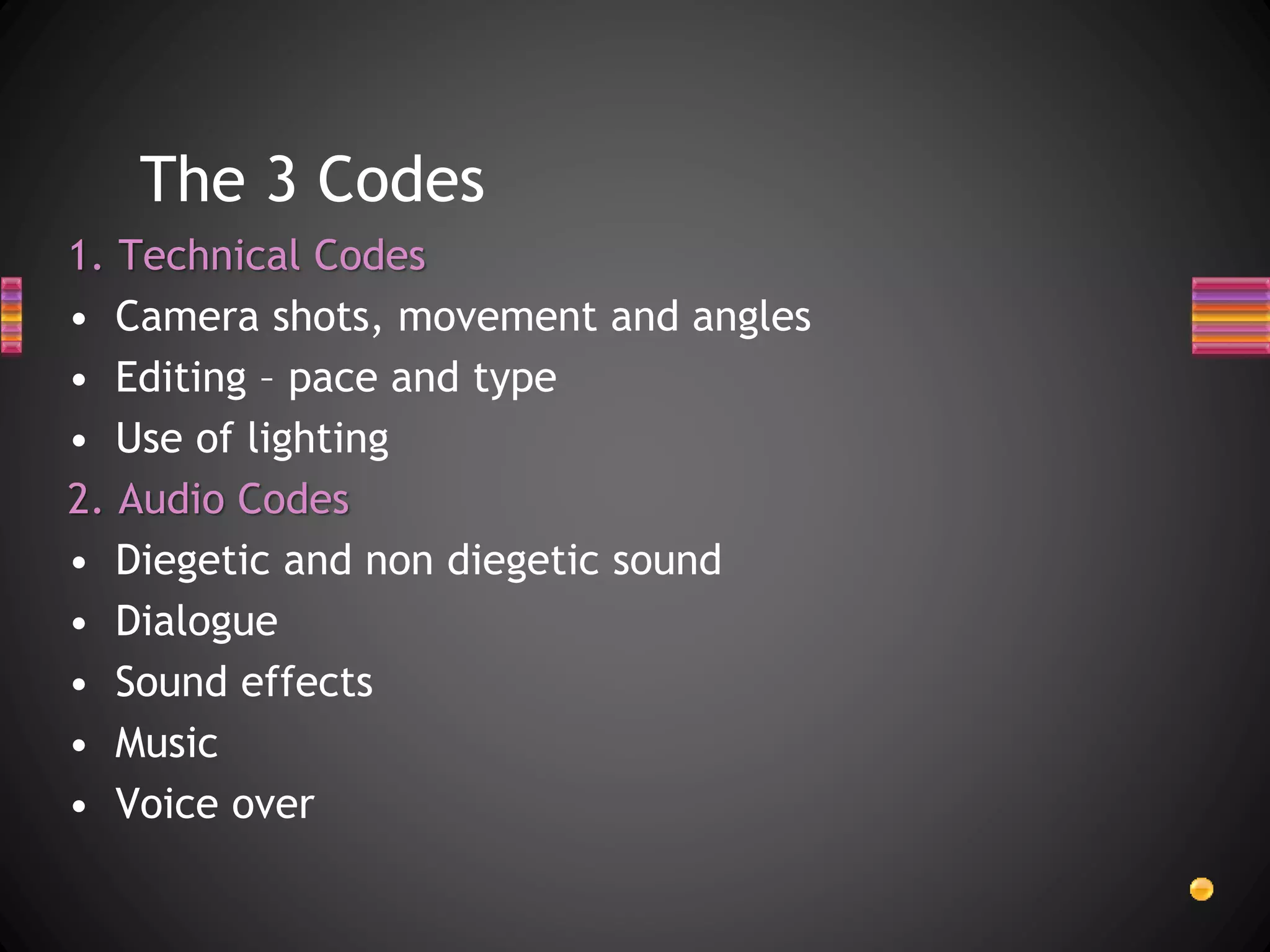 The 3 Codes
1. Technical Codes
• Camera shots, movement and angles
• Editing – pace and type
• Use of lighting
2. Audio Codes
• Diegetic and non diegetic sound
• Dialogue
• Sound effects
• Music
• Voice over
 