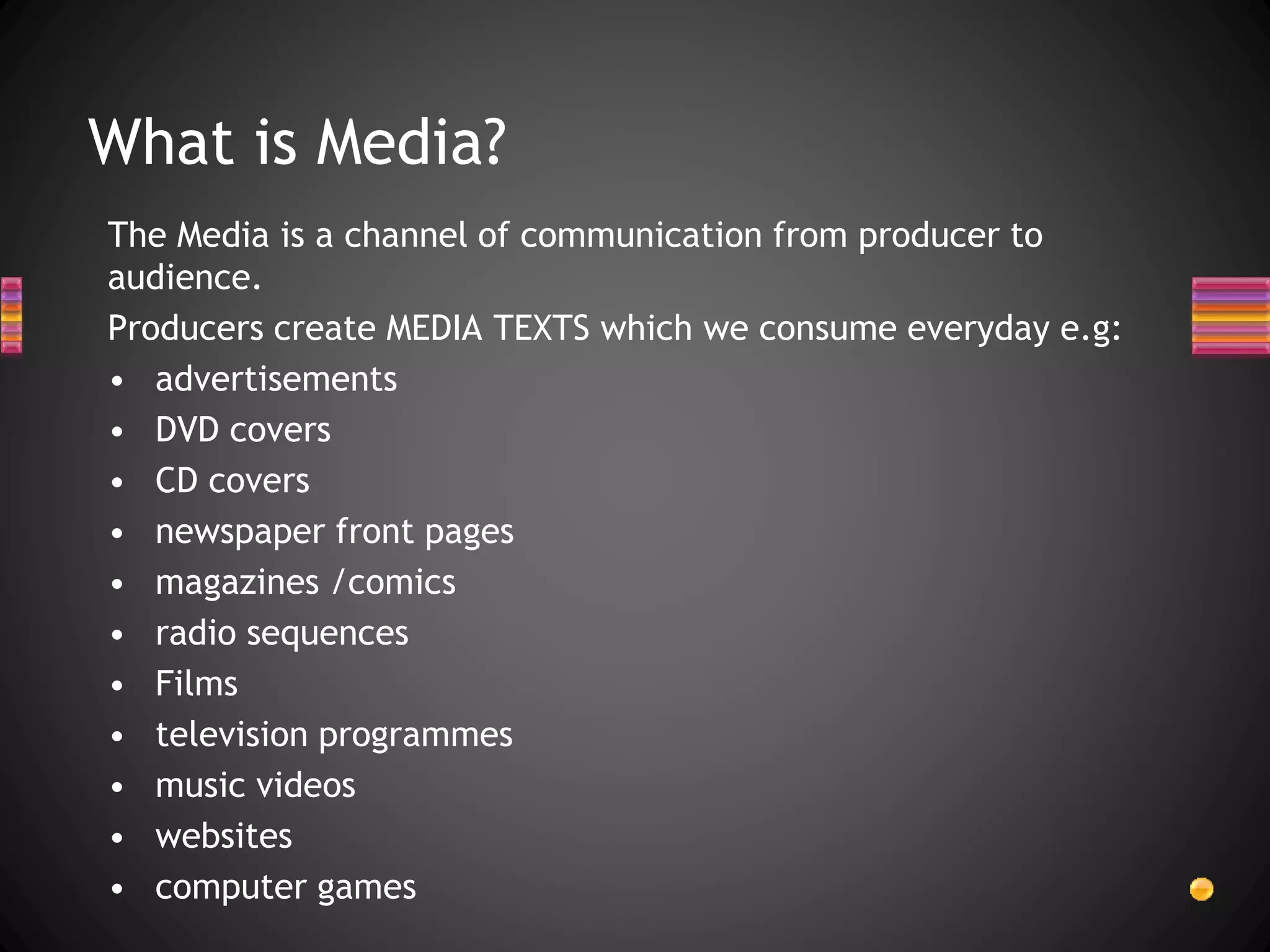 The Media is a channel of communication from producer to
audience.
Producers create MEDIA TEXTS which we consume everyday e.g:
• advertisements
• DVD covers
• CD covers
• newspaper front pages
• magazines /comics
• radio sequences
• Films
• television programmes
• music videos
• websites
• computer games
What is Media?
 