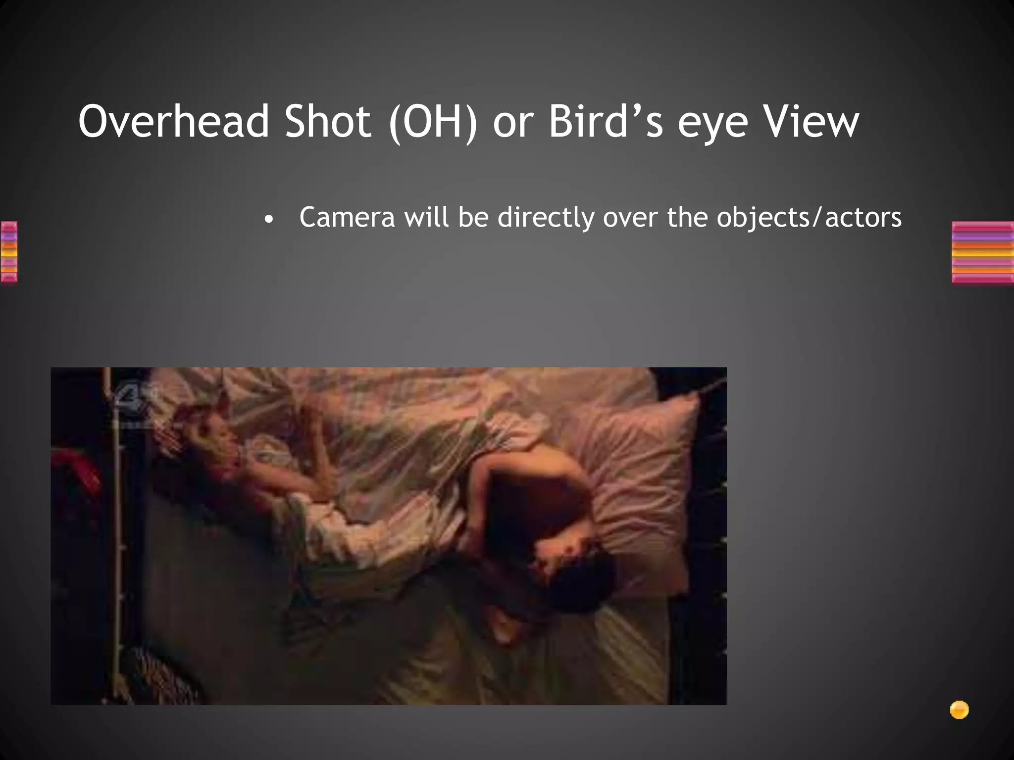 Overhead Shot (OH) or Bird’s eye View
• Camera will be directly over the objects/actors
 