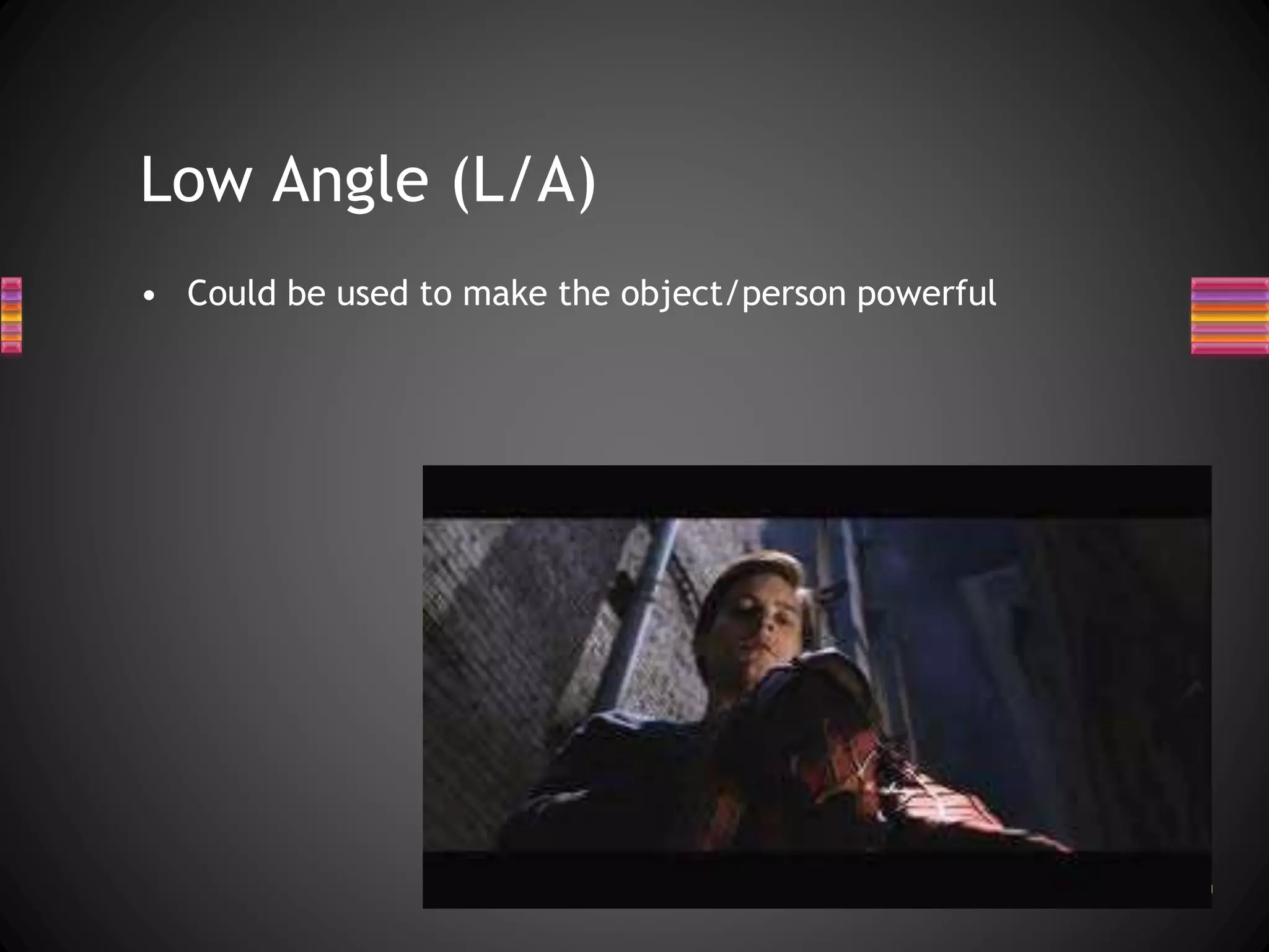 Low Angle (L/A)
• Could be used to make the object/person powerful
 