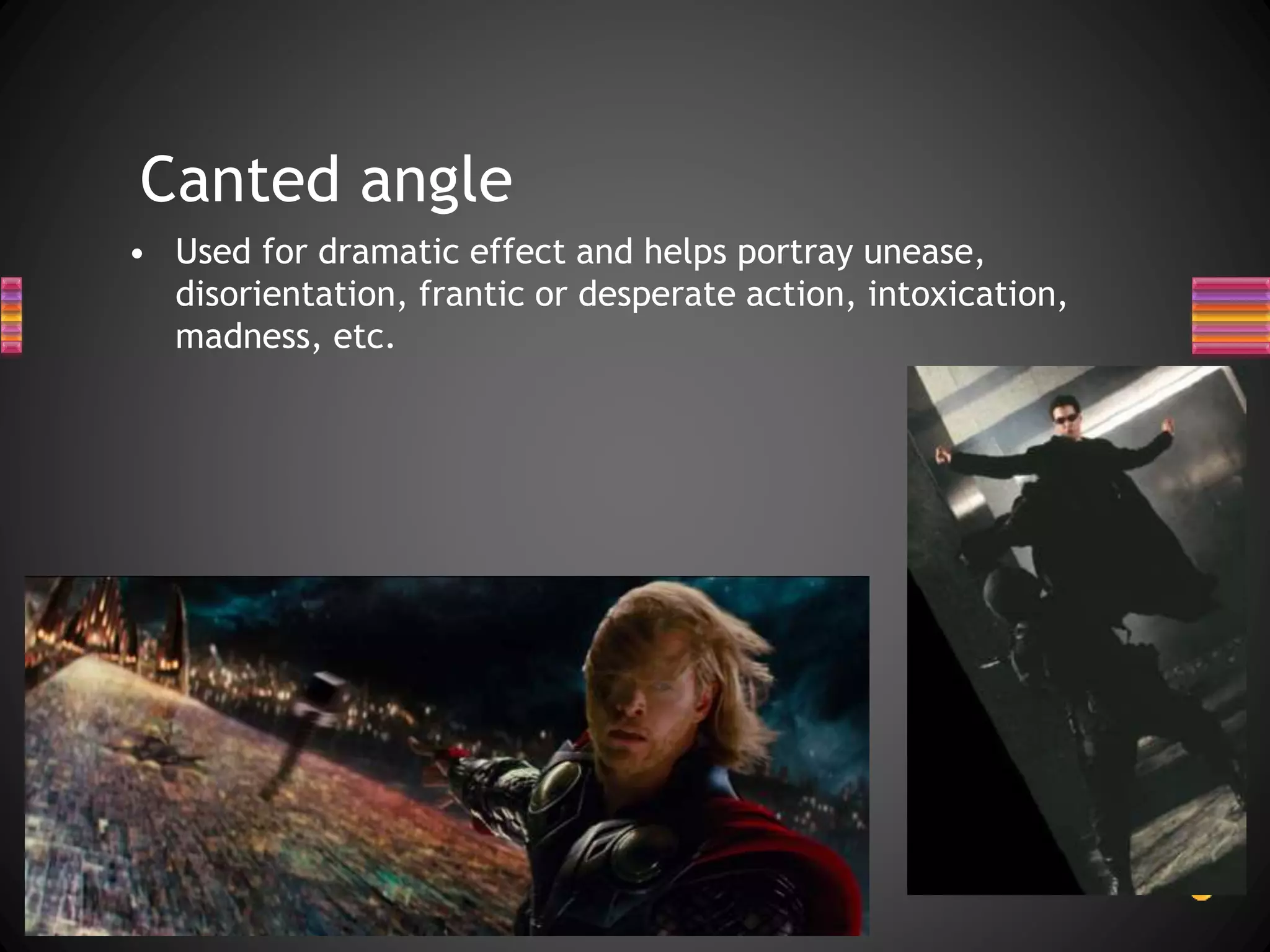 Canted angle
• Used for dramatic effect and helps portray unease,
disorientation, frantic or desperate action, intoxication,
madness, etc.
 