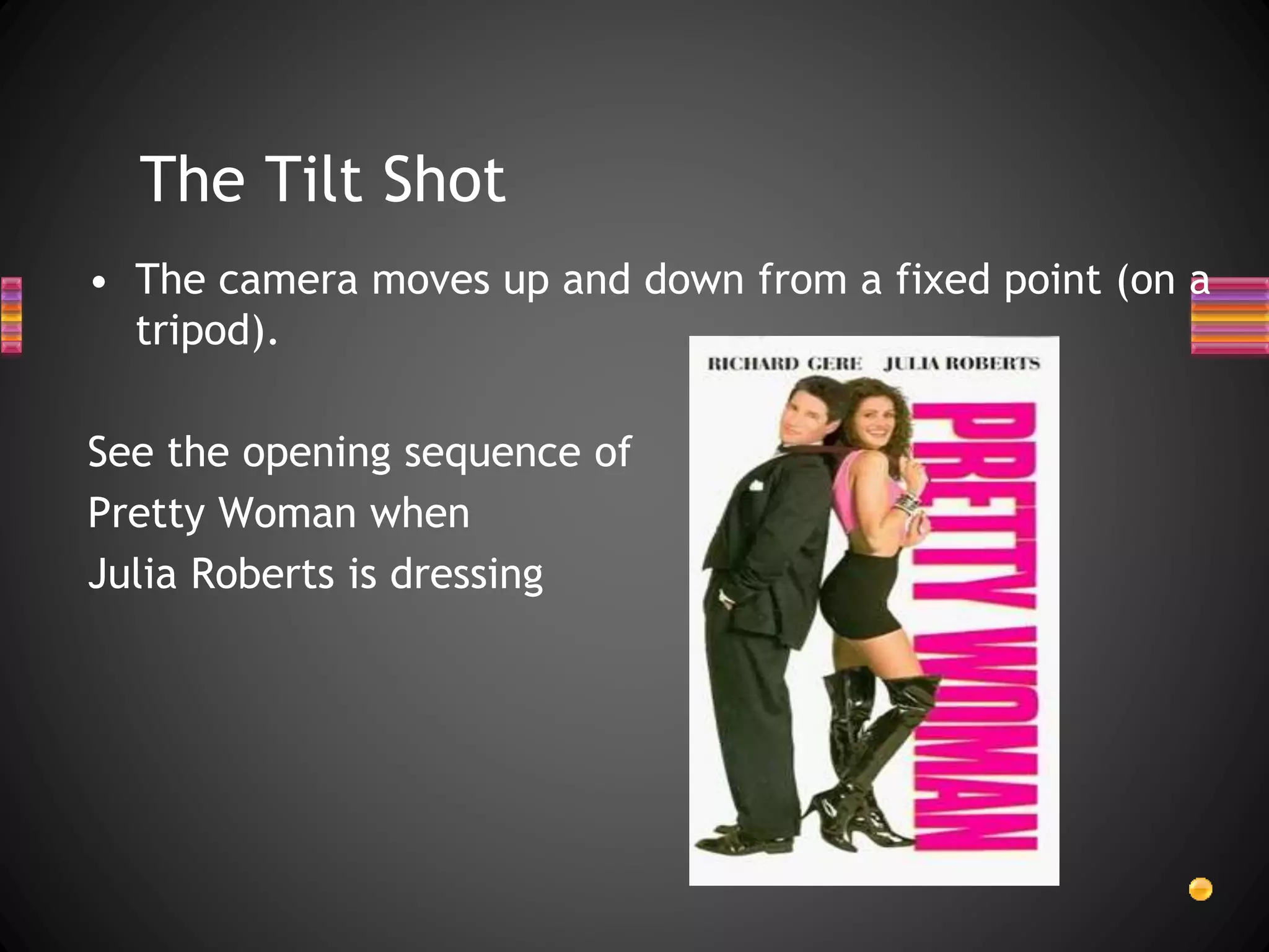 The Tilt Shot
• The camera moves up and down from a fixed point (on a
tripod).
See the opening sequence of
Pretty Woman when
Julia Roberts is dressing
 