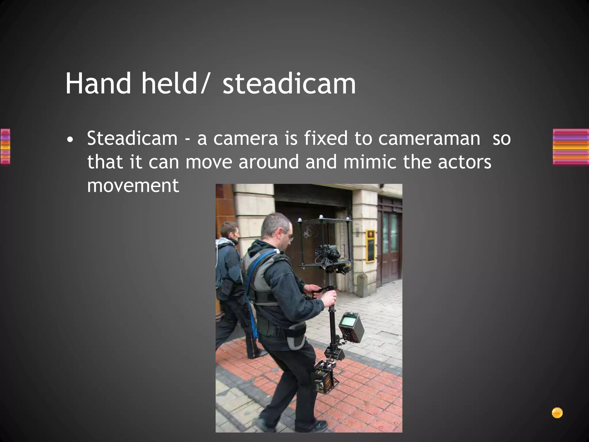 Hand held/ steadicam
• Steadicam - a camera is fixed to cameraman so
that it can move around and mimic the actors
movement
 